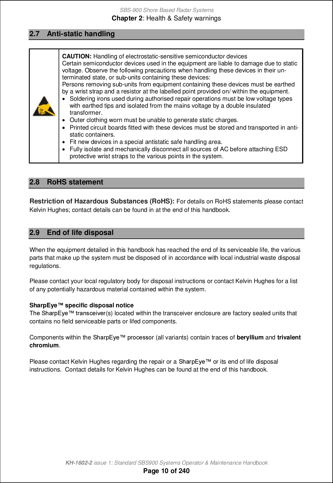 SBS-900 Shore Based Radar SystemsChapter 2: Health &amp; Safety warningsKH-1602-2 issue 1: Standard SBS900 Systems Operator &amp; Maintenance HandbookPage 10 of 2402.7 Anti-static handlingCAUTION: Handling of electrostatic-sensitive semiconductor devicesCertain semiconductor devices used in the equipment are liable to damage due to staticvoltage. Observe the following precautions when handling these devices in their un-terminated state, or sub-units containing these devices:Persons removing sub-units from equipment containing these devices must be earthedby a wrist strap and a resistor at the labelled point provided on/ within the equipment.&apos;Soldering irons used during authorised repair operations must be low voltage typeswith earthed tips and isolated from the mains voltage by a double insulatedtransformer.&apos;Outer clothing worn must be unable to generate static charges.&apos;Printed circuit boards fitted with these devices must be stored and transported in anti-static containers.&apos;Fit new devices in a special antistatic safe handling area.&apos;Fully isolate and mechanically disconnect all sources of AC before attaching ESDprotective wrist straps to the various points in the system.2.8 RoHS statementRestriction of Hazardous Substances (RoHS): For details on RoHS statements please contactKelvin Hughes; contact details can be found in at the end of this handbook.2.9 End of life disposalWhen the equipment detailed in this handbook has reached the end of its serviceable life, the variousparts that make up the system must be disposed of in accordance with local industrial waste disposalregulations.Please contact your local regulatory body for disposal instructions or contact Kelvin Hughes for a listof any potentially hazardous material contained within the system.SharpEyenspecific disposal noticeSb_ Rb[ljDs_x nl[hm]_cp_l(s) located within the transceiver enclosure are factory sealed units thatcontains no field serviceable parts or lifed components.Components within the Rb[ljDs_x jli]_mmil (all variants) contain traces of beryllium and trivalentchromium.Please contact Kelvin Hughes regarding the repair or a Rb[ljDs_x or its end of life disposalinstructions. Contact details for Kelvin Hughes can be found at the end of this handbook.