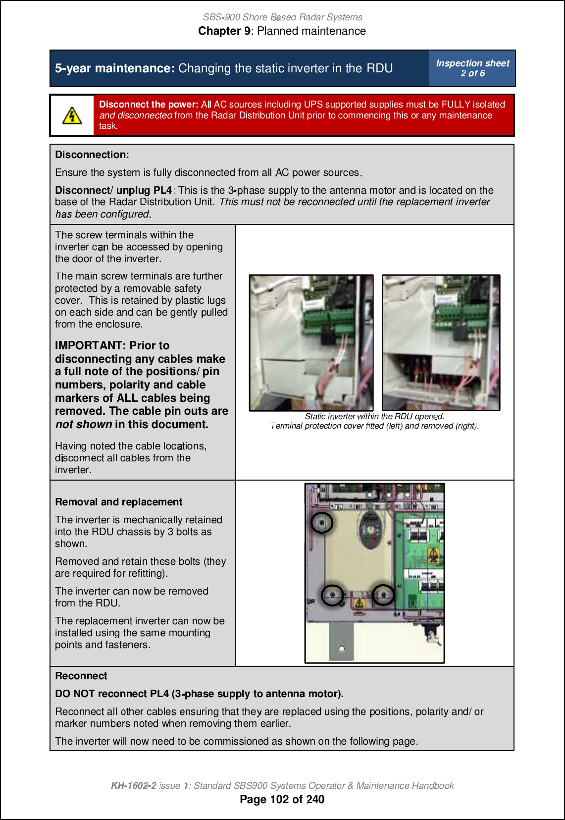 SBS-900 ShoreBaBasedRadar SystemsChapter9:Planned maintenanceKHKH-1602 2issue 1:Standard SBS900 Systems Operator &amp; Maintenance HandbookPage102of2405-year maintenance:Changing the static inverter in theRDUInspection sheet2of6Disconnect the power:All AC sourcesincluding UPS supported suppliesmust be FULLY isolatedand disconnectedfromthe Radar Distribution Unit prior to commencing thisor any maintenancetask.Disconnection:Ensurethe system is fully disconnected from allACpower sourcesDisconnect/ unplug PL4: This is the 3-phase supply to the antenna motor and is located on thebase of the Radar Distribution Unit.This must not be reconnected until the replacement inverterhahas been configuredThe screw terminalswithin theinverter can beaccessed by openingthe door of the inverter.The main screw terminals are furtherprotected by a removablesafetycover.This is retained by plastic lugson each side and canbe gentlypulledpulledfrom the enclosure.IMPORTANT: Prior todisconnecting any cables makea full note of the positions/ pinnumbers, polarity and cablemarkersofALLcablesbeingremovedThe cable pin outs areThe cable pin outs arenot shownin this document.Having noted the cable locations,disconnect all cables from theinverter.Static inverterwithin the RDUopened.Terminal protection coverfitted (left) and removed (right)Removaland replacementThe inverter is mechanically retainedinto the RDU chassis by 3 bolts asshown.Removed and retain these bolts (theyare required for refitting).The inverter can now be removedfrom the RDU.The replacement inverter can now beinstalled using the same mountingpoints and fasteners.ReconnectDODONOTreconnect PL4 (3phase supply to antenna motor).Reconnect allothercablesensuring thatthey are replaced using thepositions, polarity and/ ormarkernumbers noted when removing them earlier.The inverter will now need to be commissioned as shown on the following page.