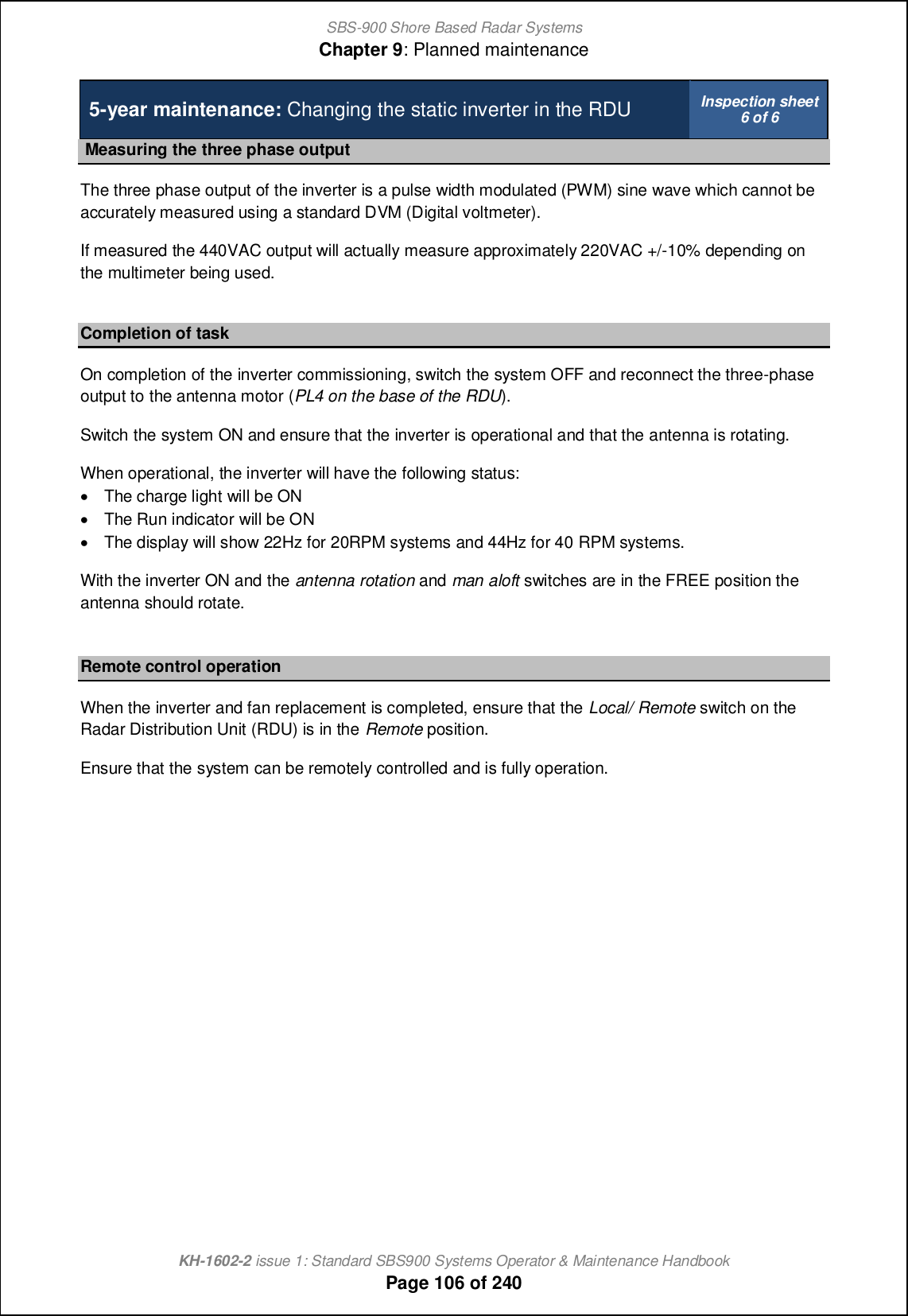 SBS-900 Shore Based Radar SystemsChapter 9: Planned maintenanceKH-1602-2 issue 1: Standard SBS900 Systems Operator &amp; Maintenance HandbookPage 106 of 2405-year maintenance: Changing the static inverter in the RDU Inspection sheet6 of 6Measuring the three phase outputThe three phase output of the inverter is a pulse width modulated (PWM) sine wave which cannot beaccurately measured using a standard DVM (Digital voltmeter).If measured the 440VAC output will actually measure approximately 220VAC +/-10% depending onthe multimeter being used.Completion of taskOn completion of the inverter commissioning, switch the system OFF and reconnect the three-phaseoutput to the antenna motor (PL4 on the base of the RDU).Switch the system ON and ensure that the inverter is operational and that the antenna is rotating.When operational, the inverter will have the following status:&apos;The charge light will be ON&apos;The Run indicator will be ON&apos;The display will show 22Hz for 20RPM systems and 44Hz for 40 RPM systems.With the inverter ON and the antenna rotation and man aloft switches are in the FREE position theantenna should rotate.Remote control operationWhen the inverter and fan replacement is completed, ensure that the Local/ Remote switch on theRadar Distribution Unit (RDU) is in the Remote position.Ensure that the system can be remotely controlled and is fully operation.