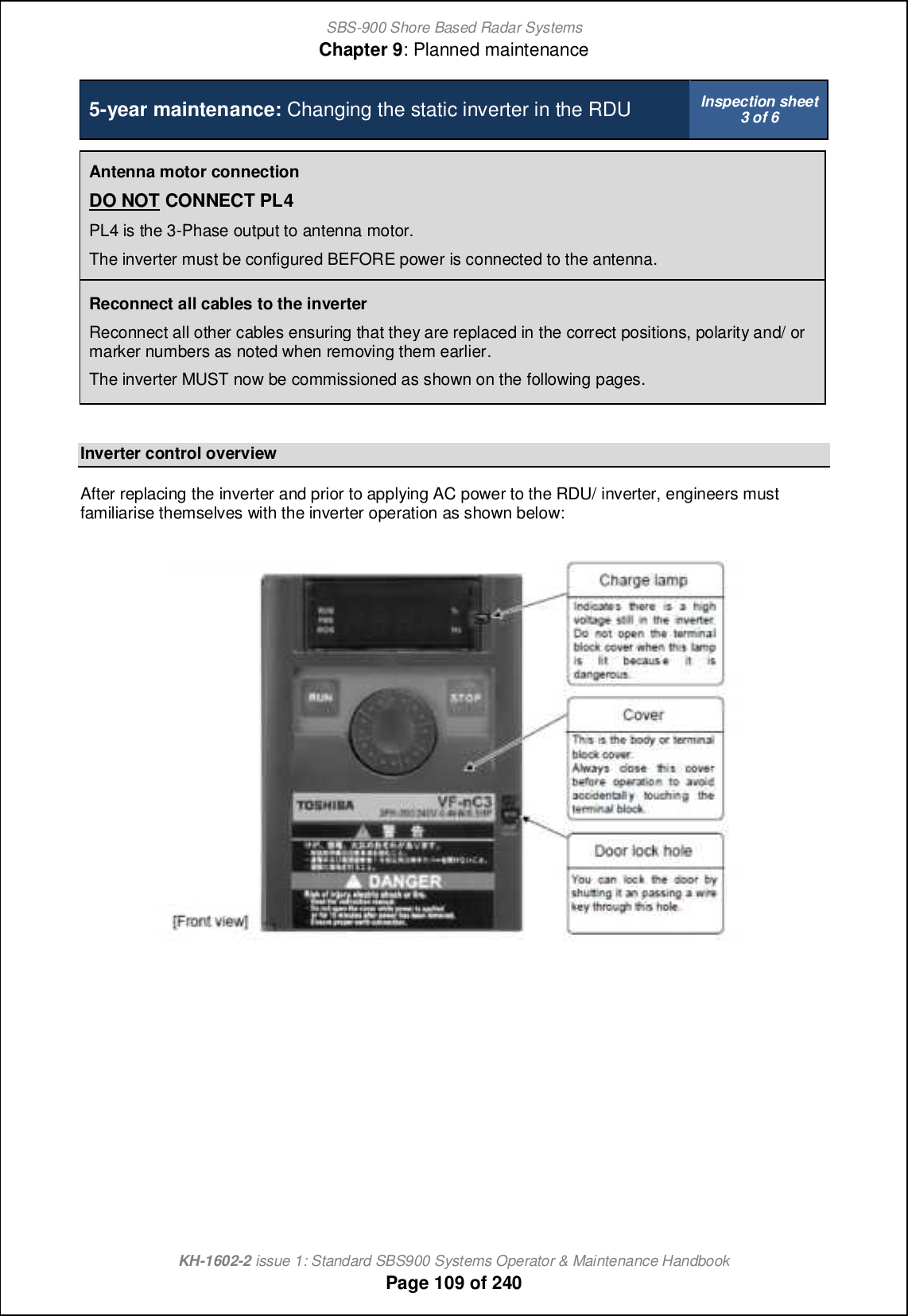 SBS-900 Shore Based Radar SystemsChapter 9: Planned maintenanceKH-1602-2 issue 1: Standard SBS900 Systems Operator &amp; Maintenance HandbookPage 109 of 2405-year maintenance: Changing the static inverter in the RDU Inspection sheet3 of 6Antenna motor connectionDO NOT CONNECT PL4PL4 is the 3-Phase output to antenna motor.The inverter must be configured BEFORE power is connected to the antenna.Reconnect all cables to the inverterReconnect all other cables ensuring that they are replaced in the correct positions, polarity and/ ormarker numbers as noted when removing them earlier.The inverter MUST now be commissioned as shown on the following pages.Inverter control overviewAfter replacing the inverter and prior to applying AC power to the RDU/ inverter, engineers mustfamiliarise themselves with the inverter operation as shown below: