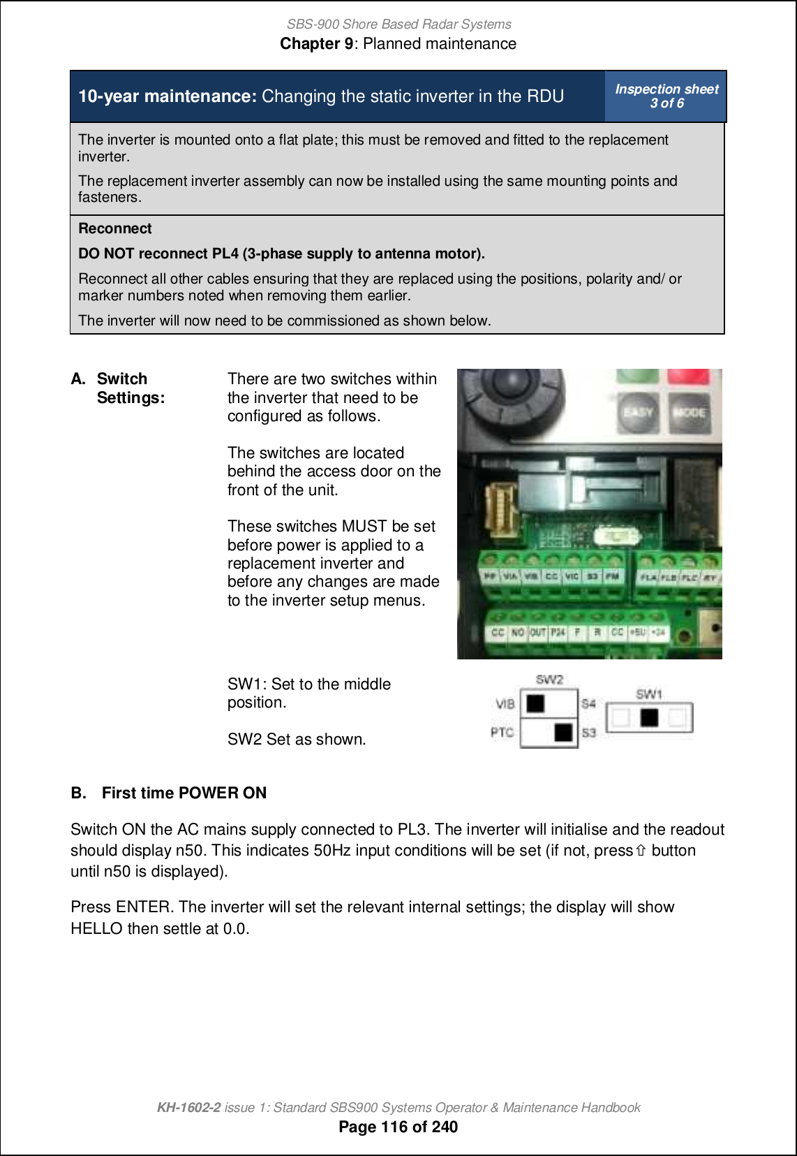 SBS-900 Shore Based Radar SystemsChapter 9: Planned maintenanceKH-1602-2 issue 1: Standard SBS900 Systems Operator &amp; Maintenance HandbookPage 116 of 24010-year maintenance: Changing the static inverter in the RDU Inspection sheet3 of 6The inverter is mounted onto a flat plate; this must be removed and fitted to the replacementinverter.The replacement inverter assembly can now be installed using the same mounting points andfasteners.ReconnectDO NOT reconnect PL4 (3-phase supply to antenna motor).Reconnect all other cables ensuring that they are replaced using the positions, polarity and/ ormarker numbers noted when removing them earlier.The inverter will now need to be commissioned as shown below.A.SwitchSettings: There are two switches withinthe inverter that need to beconfigured as follows.The switches are locatedbehind the access door on thefront of the unit.These switches MUST be setbefore power is applied to areplacement inverter andbefore any changes are madeto the inverter setup menus.SW1: Set to the middleposition.SW2 Set as shown.B. First time POWER ONSwitch ON the AC mains supply connected to PL3. The inverter will initialise and the readoutshould display n50. This indicates 50Hz input conditions will be set (if not, press.buttonuntil n50 is displayed).Press ENTER. The inverter will set the relevant internal settings; the display will showHELLO then settle at 0.0.