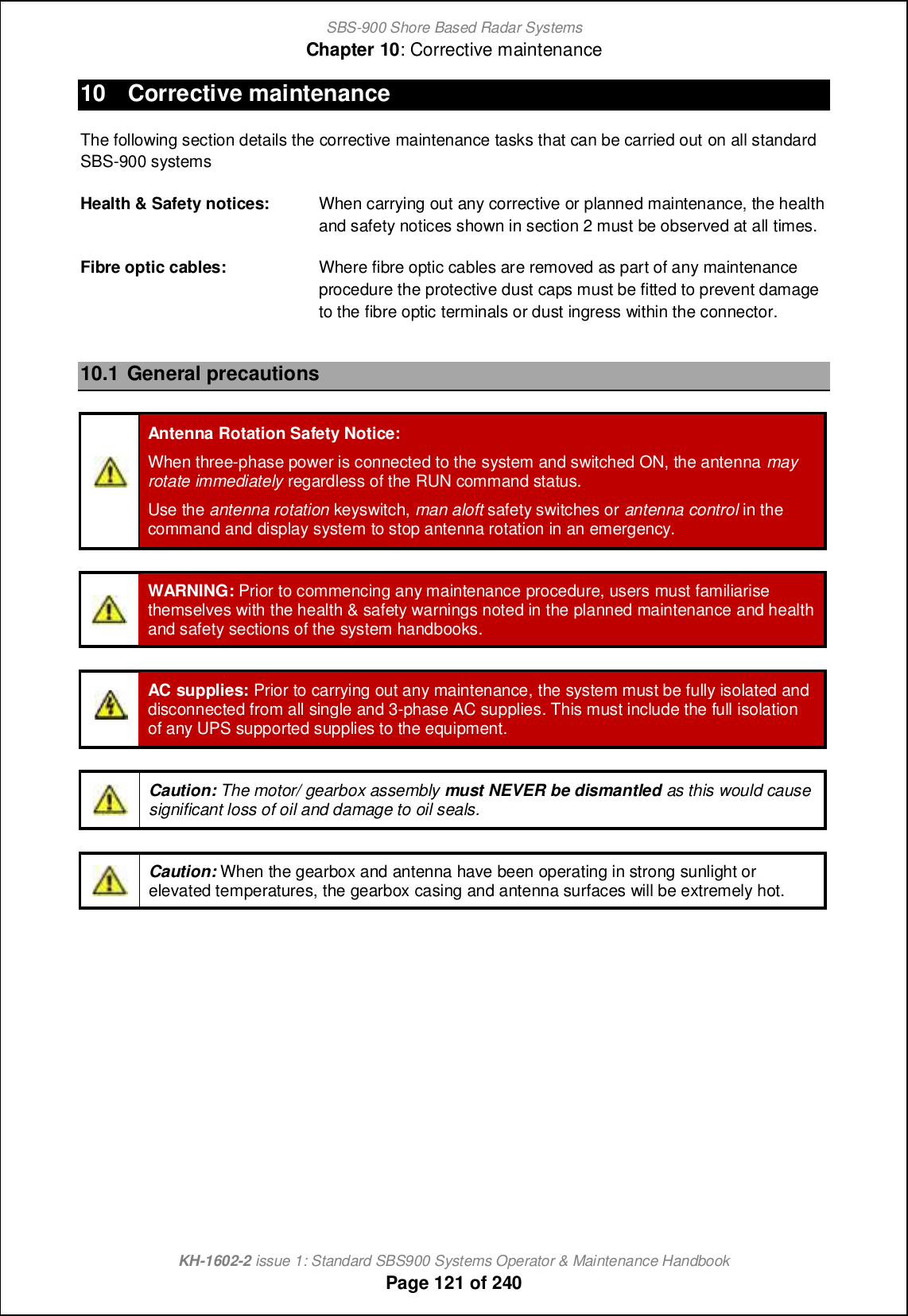 SBS-900 Shore Based Radar SystemsChapter 10: Corrective maintenanceKH-1602-2 issue 1: Standard SBS900 Systems Operator &amp; Maintenance HandbookPage 121 of 24010 Corrective maintenanceThe following section details the corrective maintenance tasks that can be carried out on all standardSBS-900 systemsHealth &amp; Safety notices: When carrying out any corrective or planned maintenance, the healthand safety notices shown in section 2 must be observed at all times.Fibre optic cables: Where fibre optic cables are removed as part of any maintenanceprocedure the protective dust caps must be fitted to prevent damageto the fibre optic terminals or dust ingress within the connector.10.1 General precautionsAntenna Rotation Safety Notice:When three-phase power is connected to the system and switched ON, the antenna mayrotate immediately regardless of the RUN command status.Use the antenna rotation keyswitch, man aloft safety switches or antenna control in thecommand and display system to stop antenna rotation in an emergency.WARNING: Prior to commencing any maintenance procedure, users must familiarisethemselves with the health &amp; safety warnings noted in the planned maintenance and healthand safety sections of the system handbooks.AC supplies: Prior to carrying out any maintenance, the system must be fully isolated anddisconnected from all single and 3-phase AC supplies. This must include the full isolationof any UPS supported supplies to the equipment.Caution: The motor/ gearbox assembly must NEVER be dismantled as this would causesignificant loss of oil and damage to oil seals.Caution: When the gearbox and antenna have been operating in strong sunlight orelevated temperatures, the gearbox casing and antenna surfaces will be extremely hot.