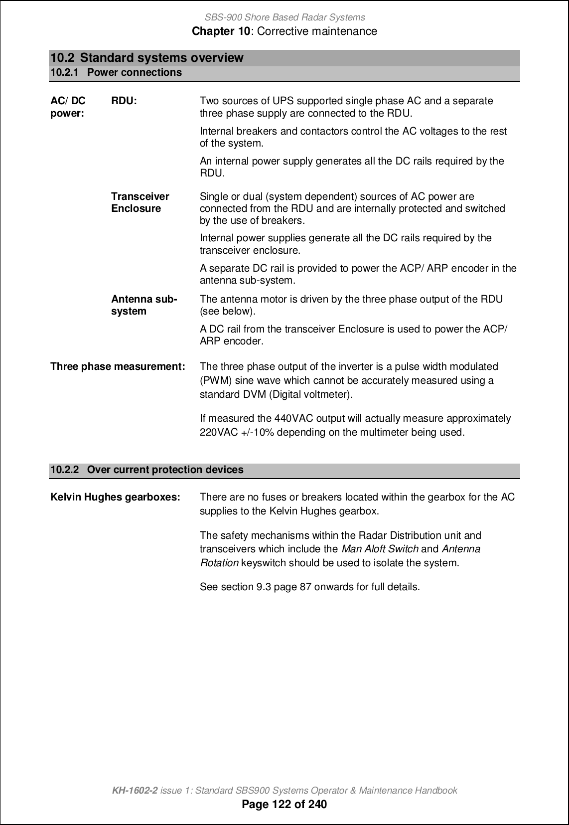 SBS-900 Shore Based Radar SystemsChapter 10: Corrective maintenanceKH-1602-2 issue 1: Standard SBS900 Systems Operator &amp; Maintenance HandbookPage 122 of 24010.2 Standard systems overview10.2.1 Power connectionsAC/ DCpower: RDU: Two sources of UPS supported single phase AC and a separatethree phase supply are connected to the RDU.Internal breakers and contactors control the AC voltages to the restof the system.An internal power supply generates all the DC rails required by theRDU.TransceiverEnclosure Single or dual (system dependent) sources of AC power areconnected from the RDU and are internally protected and switchedby the use of breakers.Internal power supplies generate all the DC rails required by thetransceiver enclosure.A separate DC rail is provided to power the ACP/ ARP encoder in theantenna sub-system.Antenna sub-system The antenna motor is driven by the three phase output of the RDU(see below).A DC rail from the transceiver Enclosure is used to power the ACP/ARP encoder.Three phase measurement: The three phase output of the inverter is a pulse width modulated(PWM) sine wave which cannot be accurately measured using astandard DVM (Digital voltmeter).If measured the 440VAC output will actually measure approximately220VAC +/-10% depending on the multimeter being used.10.2.2 Over current protection devicesKelvin Hughes gearboxes: There are no fuses or breakers located within the gearbox for the ACsupplies to the Kelvin Hughes gearbox.The safety mechanisms within the Radar Distribution unit andtransceivers which include the Man Aloft Switch and AntennaRotation keyswitch should be used to isolate the system.See section 9.3 page 87 onwards for full details.