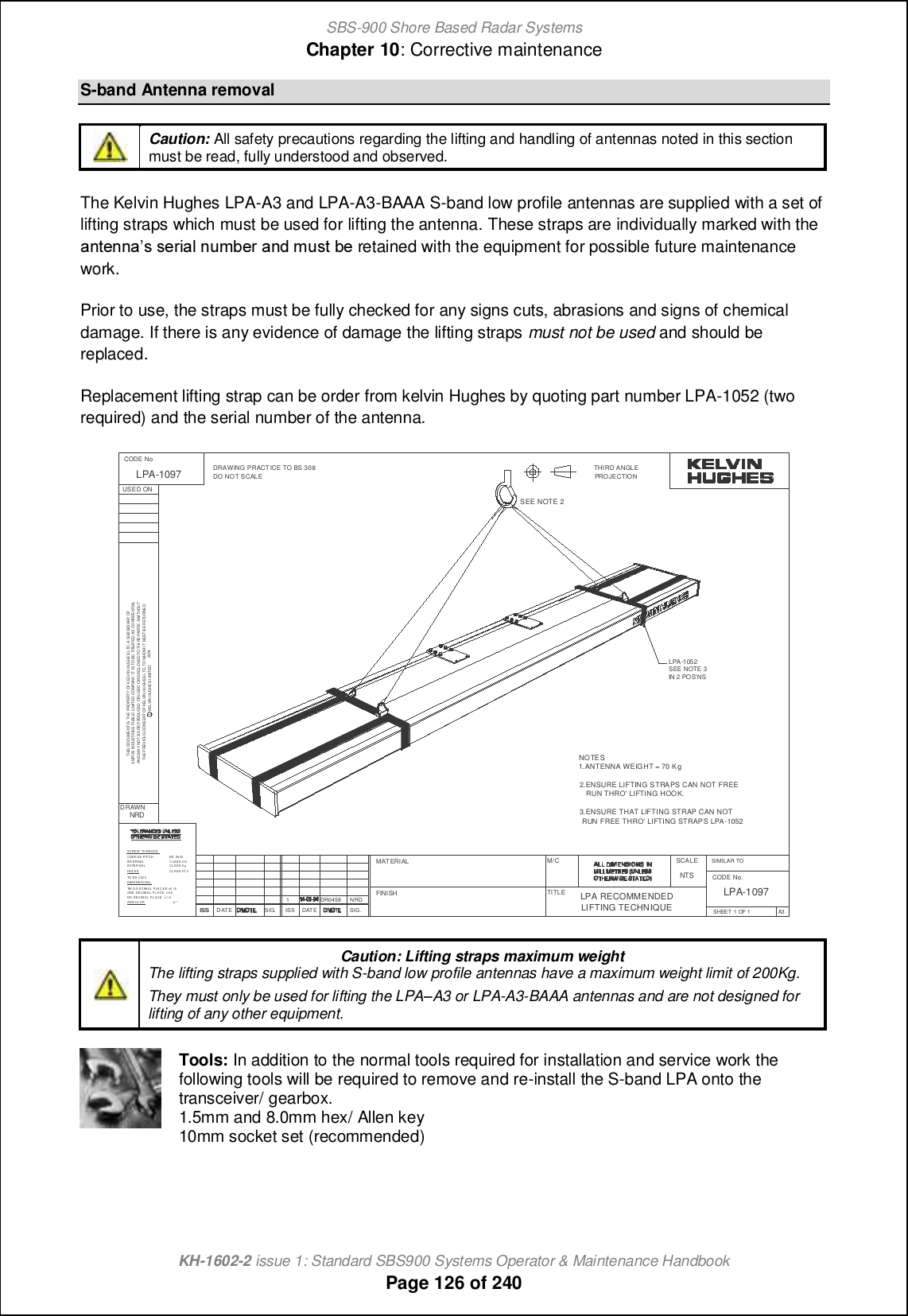 SBS-900 Shore Based Radar SystemsChapter 10: Corrective maintenanceKH-1602-2 issue 1: Standard SBS900 Systems Operator &amp; Maintenance HandbookPage 126 of 240S-band Antenna removalCaution: All safety precautions regarding the lifting and handling of antennas noted in this sectionmust be read, fully understood and observed.The Kelvin Hughes LPA-A3 and LPA-A3-BAAA S-band low profile antennas are supplied with a set oflifting straps which must be used for lifting the antenna. These straps are individually marked with the[hn_hh[m m_lc[f hog\_l [h^ gomn \_ retained with the equipment for possible future maintenancework.Prior to use, the straps must be fully checked for any signs cuts, abrasions and signs of chemicaldamage. If there is any evidence of damage the lifting straps must not be used and should bereplaced.Replacement lifting strap can be order from kelvin Hughes by quoting part number LPA-1052 (tworequired) and the serial number of the antenna.Caution: Lifting straps maximum weightThe lifting straps supplied with S-band low profile antennas have a maximum weight limit of 200Kg.They must only be used for lifting the LPAqA3 or LPA-A3-BAAA antennas and are not designed forlifting of any other equipment.Tools: In addition to the normal tools required for installation and service work thefollowing tools will be required to remove and re-install the S-band LPA onto thetransceiver/ gearbox.1.5mm and 8.0mm hex/ Allen key10mm socket set (recommended)±1 °CL AS S H1 3CL AS S 6 gC LAS S 6 HBS 36 43SMITHS INDUSTRIES PUBLIC LI MITED COMPANY. IT ISTO BE TREATED AS CONFIDE NTIALC KELVIN HUGHESLIMITEDTHE PREVI OUS CONS ENT OF KELVIN HUGH ESLTD.TO WHOM IT MUST B ERETURNE DANDMA YNOT BEREPRODUCED ORUSED ORDISCLOSEDTO THI RD PARTIESWI THOUTTHIS DOCUMENT IS THE PROPERTY OF K ELV IN HUGHES LTD. A SUBSIDIARY OFANG UL ARNO DECIM A L P L AC E ± 1.0ONE DECIMA L P L ACE ± 0.5TW OD ECIM AL P LAC E S ±0.15DIM ENS IO NA LTO BS 4 50 0HOL ESEX TE R NALINTERNA LCOAR S E PITCHSCREW TH READ SDRAWING PRACT ICE TO BS 308PROJECTIONTHIRD ANGLESIG.DATEISSISS D ATEUSED ONDRAWNCODE NoFINISHMATERIALTITLEM/C SCALECODE No.SIMILAR TOISS SIG.NRDDR04581NRD2004LPA-1097NTSLPA RECOMMENDEDLIFTING TECHNIQUELPA-1097SHEET 1 OF 1 A3DO NOT SCALENOTES1.ANTENNA WEIGHT = 70 Kg2.ENSURE LIFTING STRAPS CAN NOT FREERUN THRO&apos; LIFTING HOOK.3.ENSURE THAT LIFTING STRAP CAN NOTRUN FREE THRO&apos; LIFTING STRAPS LPA-1052SEE NOTE 2LPA-1052SEE NOTE 3IN 2 POS&apos;NS