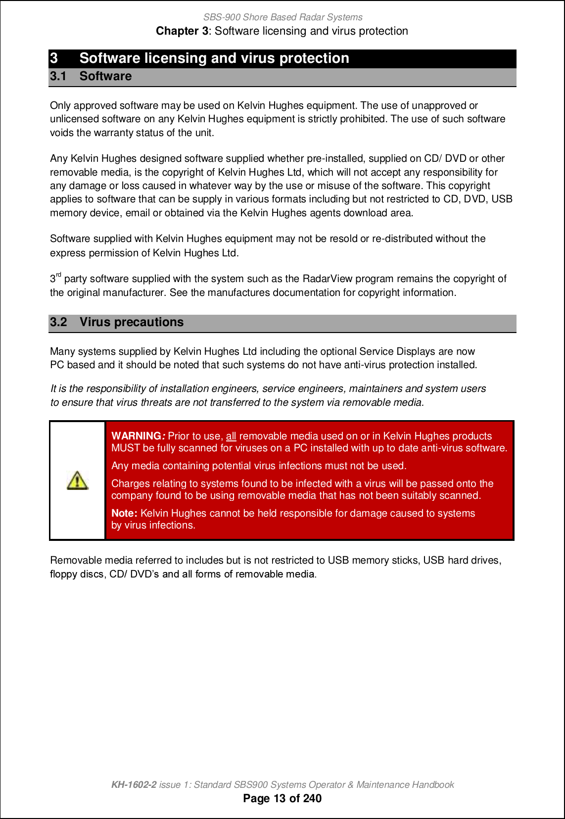 SBS-900 Shore Based Radar SystemsChapter 3: Software licensing and virus protectionKH-1602-2 issue 1: Standard SBS900 Systems Operator &amp; Maintenance HandbookPage 13 of 2403 Software licensing and virus protection3.1 SoftwareOnly approved software may be used on Kelvin Hughes equipment. The use of unapproved orunlicensed software on any Kelvin Hughes equipment is strictly prohibited. The use of such softwarevoids the warranty status of the unit.Any Kelvin Hughes designed software supplied whether pre-installed, supplied on CD/ DVD or otherremovable media, is the copyright of Kelvin Hughes Ltd, which will not accept any responsibility forany damage or loss caused in whatever way by the use or misuse of the software. This copyrightapplies to software that can be supply in various formats including but not restricted to CD, DVD, USBmemory device, email or obtained via the Kelvin Hughes agents download area.Software supplied with Kelvin Hughes equipment may not be resold or re-distributed without theexpress permission of Kelvin Hughes Ltd.3rd party software supplied with the system such as the RadarView program remains the copyright ofthe original manufacturer. See the manufactures documentation for copyright information.3.2 Virus precautionsMany systems supplied by Kelvin Hughes Ltd including the optional Service Displays are nowPC based and it should be noted that such systems do not have anti-virus protection installed.It is the responsibility of installation engineers, service engineers, maintainers and system usersto ensure that virus threats are not transferred to the system via removable media.WARNING:Prior to use, all removable media used on or in Kelvin Hughes productsMUST be fully scanned for viruses on a PC installed with up to date anti-virus software.Any media containing potential virus infections must not be used.Charges relating to systems found to be infected with a virus will be passed onto thecompany found to be using removable media that has not been suitably scanned.Note: Kelvin Hughes cannot be held responsible for damage caused to systemsby virus infections.Removable media referred to includes but is not restricted to USB memory sticks, USB hard drives,`fijjs ^cm]m+ BC. CUCm [h^ [ff `ilgm i` l_gip[\f_ g_^c[-
