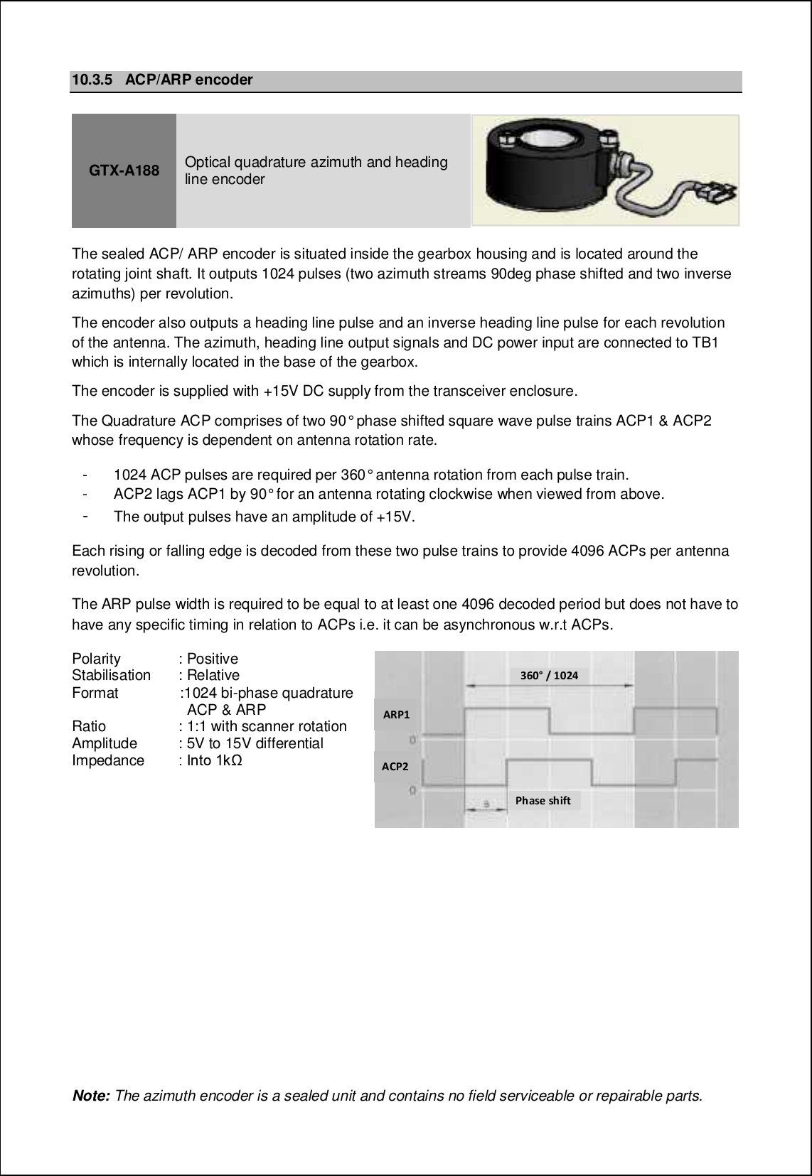 10.3.5 ACP/ARP encoderGTX-A188 Optical quadrature azimuth and headingline encoderThe sealed ACP/ ARP encoder is situated inside the gearbox housing and is located around therotating joint shaft. It outputs 1024 pulses (two azimuth streams 90deg phase shifted and two inverseazimuths) per revolution.The encoder also outputs a heading line pulse and an inverse heading line pulse for each revolutionof the antenna. The azimuth, heading line output signals and DC power input are connected to TB1which is internally located in the base of the gearbox.The encoder is supplied with +15V DC supply from the transceiver enclosure.The Quadrature ACP comprises of two 90° phase shifted square wave pulse trains ACP1 &amp; ACP2whose frequency is dependent on antenna rotation rate.- 1024 ACP pulses are required per 360° antenna rotation from each pulse train.- ACP2 lags ACP1 by 90° for an antenna rotating clockwise when viewed from above.-The output pulses have an amplitude of +15V.Each rising or falling edge is decoded from these two pulse trains to provide 4096 ACPs per antennarevolution.The ARP pulse width is required to be equal to at least one 4096 decoded period but does not have tohave any specific timing in relation to ACPs i.e. it can be asynchronous w.r.t ACPs.Polarity : PositiveStabilisation : RelativeFormat :1024 bi-phase quadratureACP &amp; ARPRatio : 1:1 with scanner rotationAmplitude : 5V to 15V differentialImpedance 9 Hhni 0e|&apos;)$8 # %$&amp;(*.-%*+-&amp;-3/61 63427Note: The azimuth encoder is a sealed unit and contains no field serviceable or repairable parts.