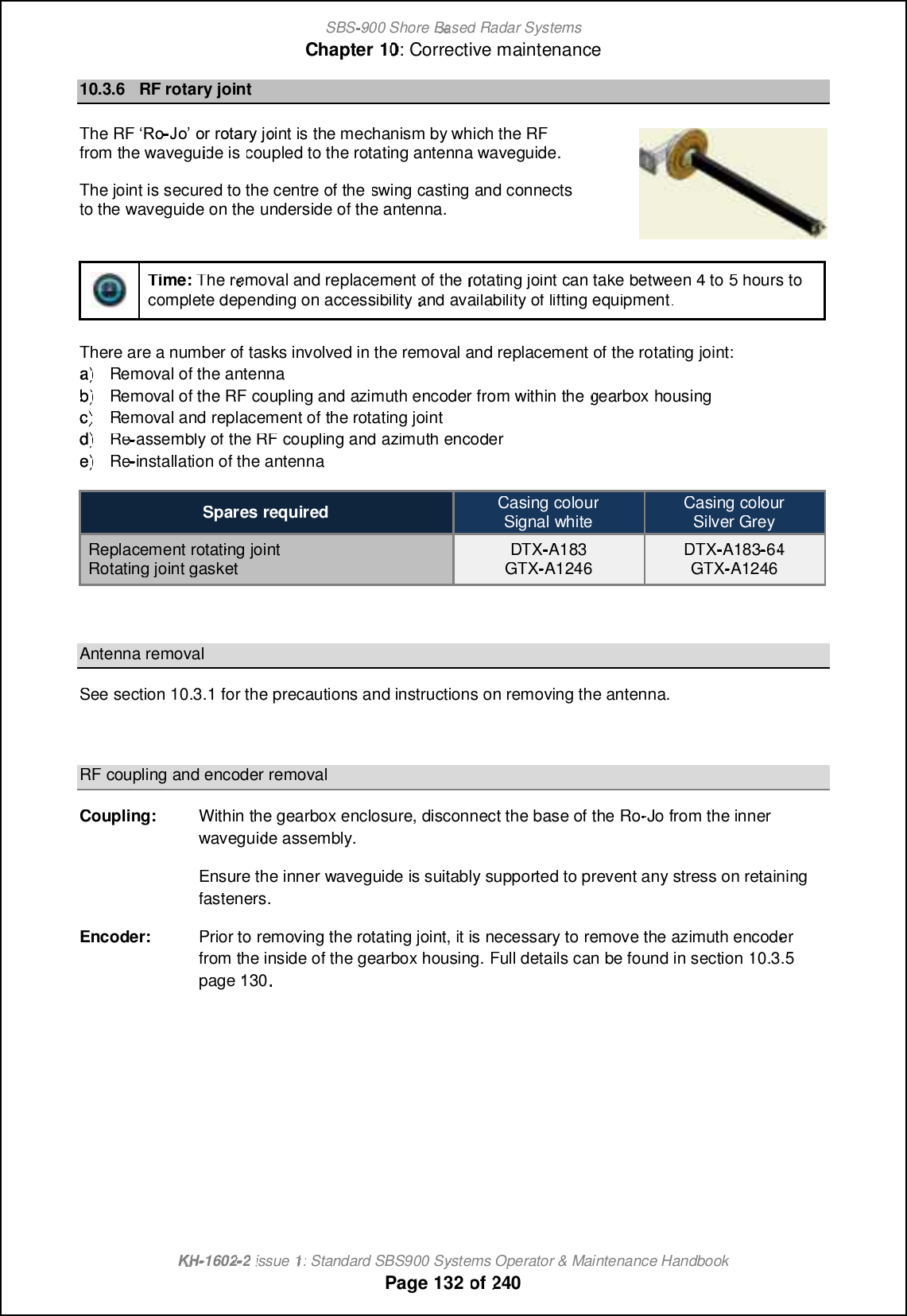 SBS-900 ShoreBaBasedRadar SystemsChapter1010:Corrective maintenanceKHKH-1602 2issue 1:Standard SBS900 Systems Operator &amp; Maintenance HandbookPage132of24010.3.6RF rotary jointTheRFRF•Qi- MfMPPMR?PWHoint is the mechanism by which the RFfrom the waveguide iscoupled to the rotating antenna waveguide.The joint is secured to the centre of theswing castingand connectsto the waveguide on theunderside of the antenna.Time:The removal and replacement of therotating jointcan take between4 to5hours tocomplete depending on accessibilityand availability of lifting equipment.There are a number of tasks involved in the removal and replacement of the rotating joint:a)a)Removal of the antennab)b)Removal of the RF coupling and azimuth encoder from within thegearboxhousingc)c)Removal and replacement of the rotating jointd)d)ReRe-assembly of the RF coupling and azimuth encodere)e)ReRe-installation of the antennaSpares requiredCasing colourSignal whiteCasing colourSilver GreyReplacement rotating jointRotating joint gasketDTX-A183GTX-A1246DTX-A1836464GTX-A1246Antenna removalSee section10.3.1for the precautions and instructions on removing the antenna.RF coupling and encoder removalCoupling:Within the gearbox enclosure, disconnect the base of the Ro-Jo from the innerwaveguide assembly.Ensure the inner waveguide is suitably supported to prevent any stress on retainingfasteners.Encoder:Prior to removing the rotating joint, it is necessary to remove the azimuth encoderfrom the inside of the gearbox housing.Full details can be found in section10.3.5page130.