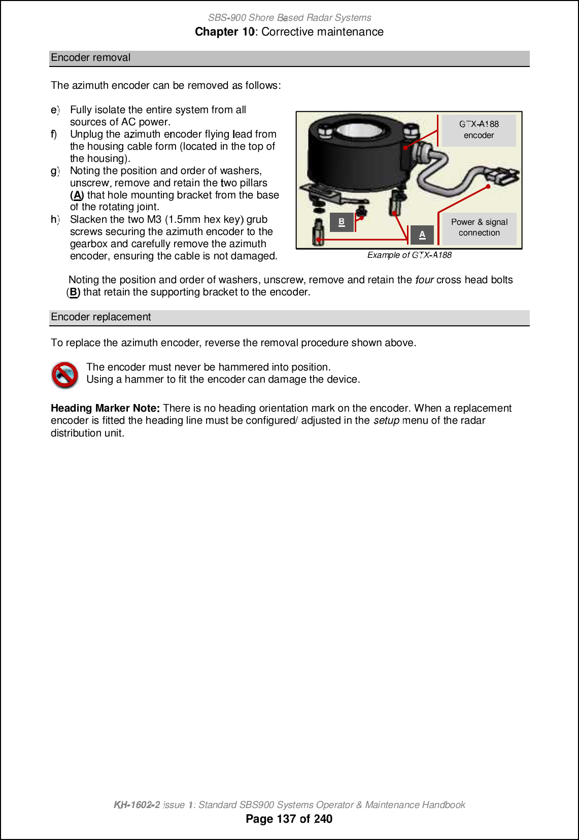 SBS-900 ShoreBaBasedRadar SystemsChapter1010:Corrective maintenanceKHKH-1602 2issue 1:Standard SBS900 Systems Operator &amp; Maintenance HandbookPage137of240Encoder removalTheazimuth encodercan be removedas follows:e)e)Fully isolate the entire system from allsources of AC power.f)f)Unplug theazimuthencoder flyinglead fromthe housing cable form (located in the top ofthe housing).g)g)Noting the position and order of washers,unscrew, remove and retainthetwo pillars(A)that hole mounting bracketfrom the baseofthe rotating joint.h)h)Slacken the two M3 (1.5mm hex key) grubscrews securing the azimuth encoder to thegearbox and carefully remove the azimuthencoder, ensuring the cable is not damaged.Example of GTXTXA188Noting the position and order of washers, unscrew, remove and retainthefourcross head bolts(B)that retain the supporting bracket to the encoder.Encoder replacementTo replace the azimuth encoder, reverse the removal procedure shown above.The encoder must never be hammered into position.Using a hammer to fit the encoder can damage the device.Heading Marker NoteThere is no heading orientation mark on the encoder.When a replacementencoder is fitted the heading line must be configured/ adjusted in thesetupmenu of the radardistribution unit.Power &amp; signalconnectionGTXTXA188encoderAB