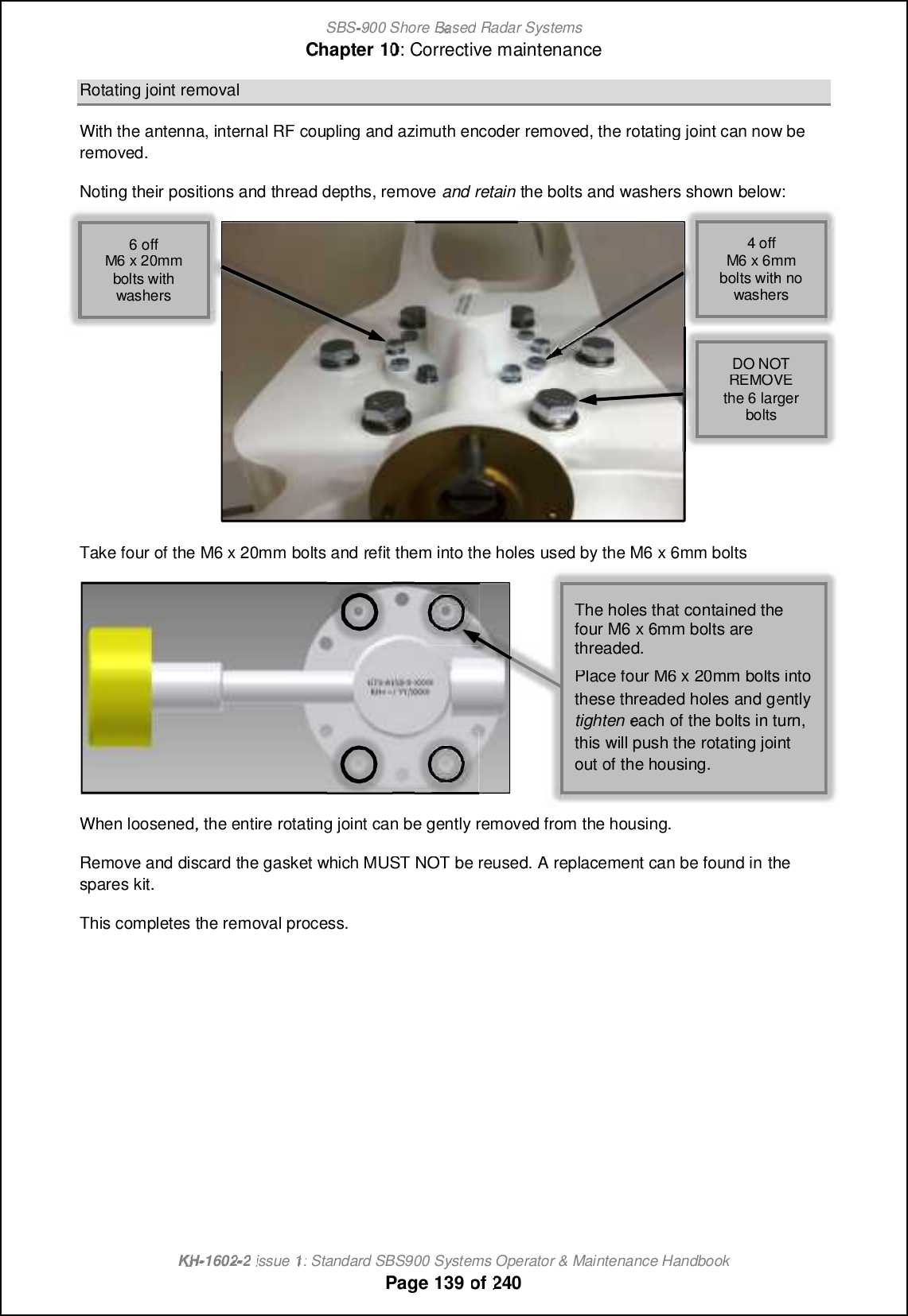 SBS-900 ShoreBaBasedRadar SystemsChapter1010:Corrective maintenanceKHKH-1602 2issue 1:Standard SBS900 Systems Operator &amp; Maintenance HandbookPage139of240Rotating joint removalWith the antenna, internal RF coupling and azimuth encoder removed, the rotating joint can now beremoved.Noting their positions and thread depths, removeand retainthe bolts and washers shown below:Take four of the M6 x 20mm bolts andrefit them into the holes used by the M6 x 6mm boltsWhen loosened,the entire rotating joint can be gently removed from the housing.Remove and discard the gasket which MUST NOT be reused. A replacement can be found inthespares kit.This completes the removal process.4 offM6 x 6mmbolts with nowashers6 offM6 x 20mmbolts withwashersDO NOTREMOVEthe 6 largerboltsThe holes that contained thefour M6 x 6mm bolts arethreaded.Place four M6 x 20mm bolts intothese threaded holes and gentlytighteneach of the bolts in turn,this will push the rotating jointout of the housing.