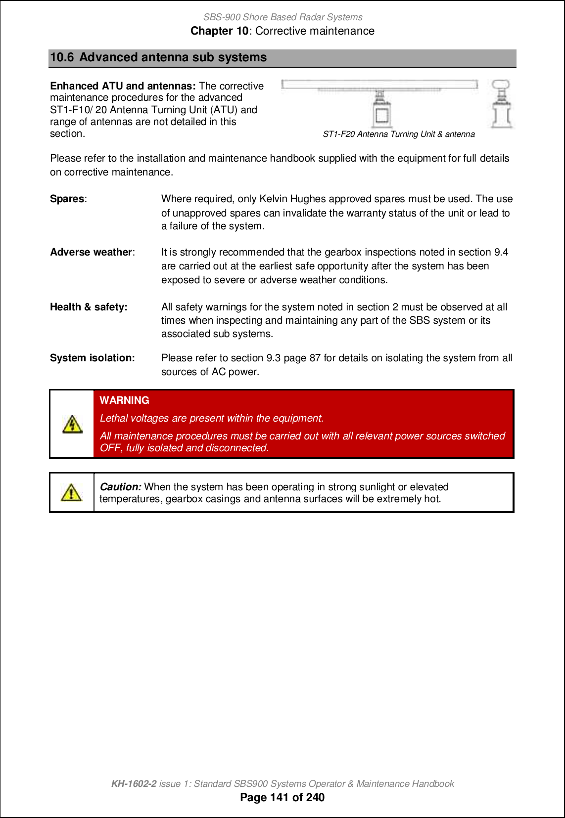 SBS-900 Shore Based Radar SystemsChapter 10: Corrective maintenanceKH-1602-2 issue 1: Standard SBS900 Systems Operator &amp; Maintenance HandbookPage 141 of 24010.6 Advanced antenna sub systemsEnhanced ATU and antennas: The correctivemaintenance procedures for the advancedST1-F10/ 20 Antenna Turning Unit (ATU) andrange of antennas are not detailed in thissection. ST1-F20 Antenna Turning Unit &amp; antennaPlease refer to the installation and maintenance handbook supplied with the equipment for full detailson corrective maintenance.Spares: Where required, only Kelvin Hughes approved spares must be used. The useof unapproved spares can invalidate the warranty status of the unit or lead toa failure of the system.Adverse weather: It is strongly recommended that the gearbox inspections noted in section 9.4are carried out at the earliest safe opportunity after the system has beenexposed to severe or adverse weather conditions.Health &amp; safety: All safety warnings for the system noted in section 2 must be observed at alltimes when inspecting and maintaining any part of the SBS system or itsassociated sub systems.System isolation: Please refer to section 9.3 page 87 for details on isolating the system from allsources of AC power.WARNINGLethal voltages are present within the equipment.All maintenance procedures must be carried out with all relevant power sources switchedOFF, fully isolated and disconnected.Caution: When the system has been operating in strong sunlight or elevatedtemperatures, gearbox casings and antenna surfaces will be extremely hot.