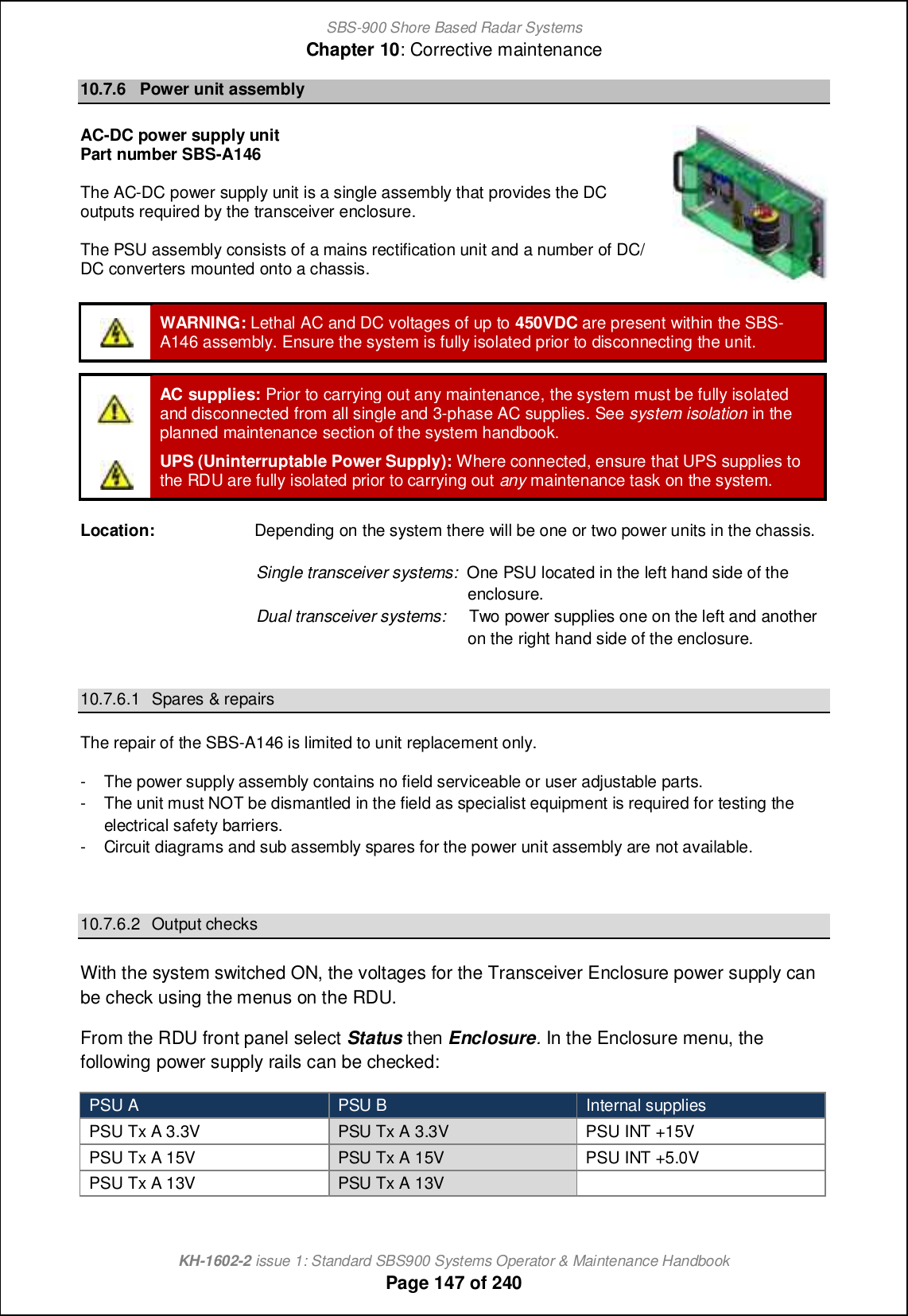 SBS-900 Shore Based Radar SystemsChapter 10: Corrective maintenanceKH-1602-2 issue 1: Standard SBS900 Systems Operator &amp; Maintenance HandbookPage 147 of 24010.7.6 Power unit assemblyAC-DC power supply unitPart number SBS-A146The AC-DC power supply unit is a single assembly that provides the DCoutputs required by the transceiver enclosure.The PSU assembly consists of a mains rectification unit and a number of DC/DC converters mounted onto a chassis.WARNING: Lethal AC and DC voltages of up to 450VDC are present within the SBS-A146 assembly. Ensure the system is fully isolated prior to disconnecting the unit.AC supplies: Prior to carrying out any maintenance, the system must be fully isolatedand disconnected from all single and 3-phase AC supplies. See system isolation in theplanned maintenance section of the system handbook.UPS (Uninterruptable Power Supply): Where connected, ensure that UPS supplies tothe RDU are fully isolated prior to carrying out any maintenance task on the system.Location: Depending on the system there will be one or two power units in the chassis.Single transceiver systems: One PSU located in the left hand side of theenclosure.Dual transceiver systems: Two power supplies one on the left and anotheron the right hand side of the enclosure.10.7.6.1 Spares &amp; repairsThe repair of the SBS-A146 is limited to unit replacement only.- The power supply assembly contains no field serviceable or user adjustable parts.- The unit must NOT be dismantled in the field as specialist equipment is required for testing theelectrical safety barriers.- Circuit diagrams and sub assembly spares for the power unit assembly are not available.10.7.6.2 Output checksWith the system switched ON, the voltages for the Transceiver Enclosure power supply canbe check using the menus on the RDU.From the RDU front panel select Status then Enclosure.In the Enclosure menu, thefollowing power supply rails can be checked:PSU A PSU B Internal suppliesPSU Tx A 3.3V PSU Tx A 3.3V PSU INT +15VPSU Tx A 15V PSU Tx A 15V PSU INT +5.0VPSU Tx A 13V PSU Tx A 13V