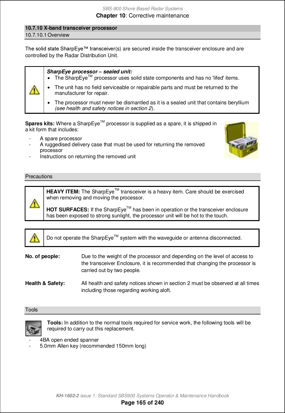SBS-900 Shore Based Radar SystemsChapter 10: Corrective maintenanceKH-1602-2 issue 1: Standard SBS900 Systems Operator &amp; Maintenance HandbookPage 165 of 24010.7.10 X-band transceiver processor10.7.10.1 OverviewSb_ mifc^ mn[n_ Rb[ljDs_x nl[hm]_cp_l(s) are secured inside the transceiver enclosure and arecontrolled by the Radar Distribution Unit.SharpEye processor gsealed unit:&apos;The SharpEyeTM processor uses solid state components and has no &apos;lifed&apos; items.&apos;The unit has no field serviceable or repairable parts and must be returned to themanufacturer for repair.&apos;The processor must never be dismantled as it is a sealed unit that contains beryllium(see health and safety notices in section 2).Spares kits: Where a SharpEyeTMprocessor is supplied as a spare, it is shipped ina kit form that includes:- A spare processor- A ruggedised delivery case that must be used for returning the removedprocessor-Instructionson returning the removed unitPrecautionsHEAVY ITEM: The SharpEyeTM transceiver is a heavy item. Care should be exercisedwhen removing and moving the processor.HOT SURFACES: If the SharpEyeTM has been in operation or the transceiver enclosurehas been exposed to strong sunlight, the processor unit will be hot to the touch.Do not operate the SharpEyeTM system with the waveguide or antenna disconnected.No. of people: Due to the weight of the processor and depending on the level of access tothe transceiver Enclosure, it is recommended that changing the processor iscarried out by two people.Health &amp; Safety: All health and safety notices shown in section 2 must be observed at all timesincluding those regarding working aloft.ToolsTools: In addition to the normal tools required for service work, the following tools will berequired to carry out this replacement.- 4BA open ended spanner- 5.0mm Allen key (recommended 150mm long)