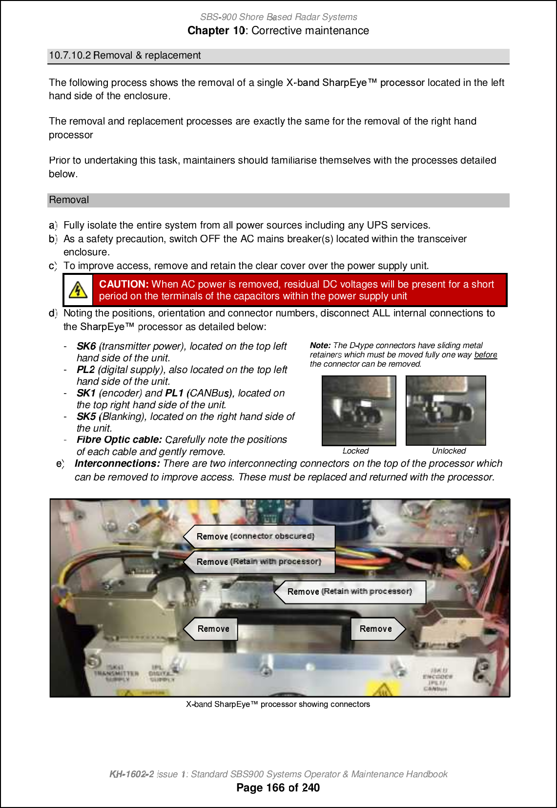 SBS-900 ShoreBaBasedRadar SystemsChapter1010:Corrective maintenanceKHKH-1602 2issue 1:Standard SBS900 Systems Operator &amp; Maintenance HandbookPage166of24010.7.10.2Removal &amp; replacementThe following process shows the removal of a single X-@?LB6F?PN( WC\ NPMACQQMPlocated in thelefthand side of the enclosure.The removal and replacement processes areexactly thesame for theremoval of theright handprocessorPrior to undertaking this task, maintainers should familiarise themselves with the processes detailedbelow.Removala)a)Fully isolate the entire systemfrom all power sources including any UPS services.b)b)As a safety precaution, switch OFF the AC mains breaker(s) located within the transceiverenclosure.c)c)To improve access, remove and retain the clear cover over the power supply unit.CAUTION:When AC power is removed,residualDCvoltages will be present for a shortperiod on the terminals of the capacitors within the power supply unitd)d)Noting the positions, orientation and connector numbers, disconnectALLinternalconnectionstotheRb[ljDs_xprocessor as detailed below:-SK6(transmitter power), located on the top lefthand side of the unit.-PL2(digital supply), also located on the top lefthand side of the unit.-SK1(encoder)andPL1(CANBus), located onthe top right hand side of the unit.-SK5(Blanking), located on the right hand side ofthe unit.-Fibre Optic cable:Carefully note the positionsof each cable and gently remove.Note:The Dtype connectors have sliding metalretainerwhich must be moved fully one waybeforethe connector can be removed.LockedUnlockede)e)Interconnections:There are two interconnecting connectorson the top of the processor whichcan be removed to improve access. These must be replaced and returned with the processor.Xband6F?PN( WC\ NPMACQQMPQFMUGLEAMLLCARMPQ