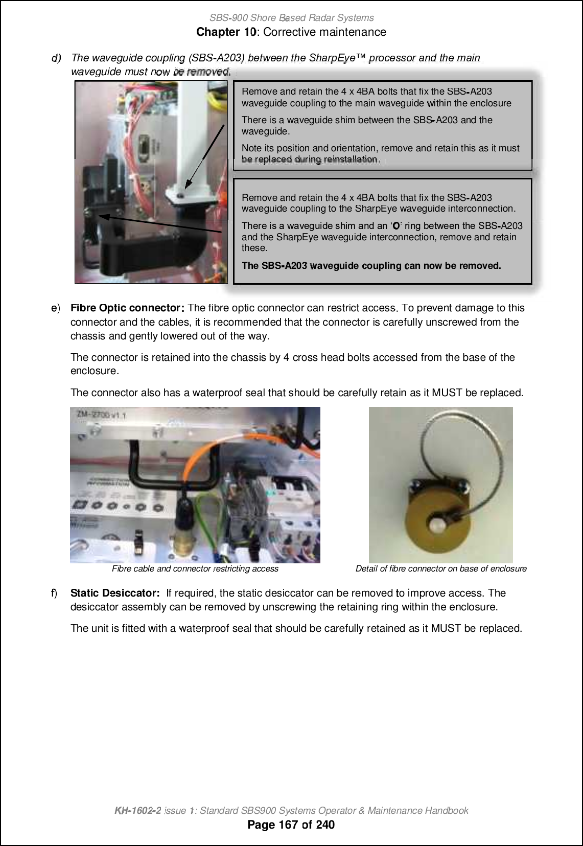 SBS-900 ShoreBaBasedRadar SystemsChapter1010:Corrective maintenanceKHKH-1602 2issue 1:Standard SBS900 Systems Operator &amp; Maintenance HandbookPage167of240d)d)The waveguide coupling (SBS-     9 &lt;KN&lt;&lt;EK?&lt;0 ?8 IG$P&lt;S GIF: &lt;JJFI8 E;K?&lt;D 8 @Ewaveguidemust nowbe removed.e)e)Fibre Optic connectorThe fibre optic connector can restrict access. To prevent damage to thisconnector and the cables, it is recommended that the connector is carefully unscrewed from thechassis and gently lowered out of the way.The connector is retained into the chassis by 4cross head bolts accessed from the base of theenclosure.The connector also has a waterproof seal that should be carefully retain as it MUST be replaced.Fibre cableand connectorrestricting accessDetail of fibreconnector on base of enclosuref)f)Static Desiccator:If required, the static desiccatorcan be removedto improve access.Thedesiccatorassembly can be removed by unscrewing the retaining ring within the enclosure.The unit is fittedwith awaterproof seal that should be carefullyretainedas it MUST be replaced.Remove and retain the 4 x 4BA bolts that fix the SBSA203waveguide coupling to the main waveguidewithin the enclosureThere is a waveguide shim between the SBS-A203 and thewaveguide.Note its position and orientation, remove and retain this as it mustbe replaced during reinstallation.Remove and retain the 4 x 4BA bolts that fix the SBSA203waveguide coupling to the SharpEye waveguide interconnection.7FCPCGQ?U?TCESGBCQFGK ?LB?LeOfPGLE@CRUCCLRFC6 %6A203and the SharpEye waveguide interconnection, remove and retainthese.TheSBSA203waveguidecouplingcan now be removed.