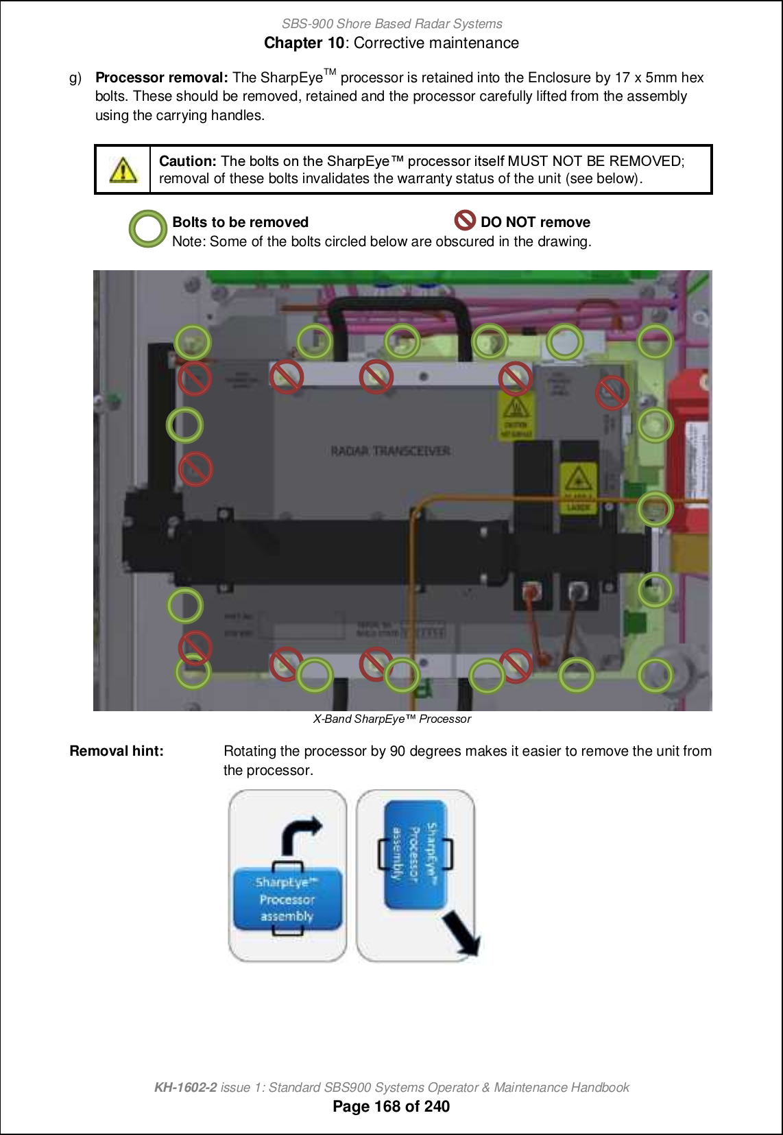 SBS-900 Shore Based Radar SystemsChapter 10: Corrective maintenanceKH-1602-2 issue 1: Standard SBS900 Systems Operator &amp; Maintenance HandbookPage 168 of 240g) Processor removal: The SharpEyeTM processor is retained into the Enclosure by 17 x 5mm hexbolts. These should be removed, retained and the processor carefully lifted from the assemblyusing the carrying handles.Caution: Sb_ \ifnm ih nb_ Rb[ljDs_x jli]_mmil cnm_f` LTRS MNS AD QDLNUDC;removal of these bolts invalidates the warranty status of the unit (see below).Bolts to be removed DO NOT removeNote: Some of the bolts circled below are obscured in the drawing.X-=TaW L[Tec@lXo JebVXffbeRemoval hint: Rotating the processor by 90 degrees makes it easier to remove the unit fromthe processor.