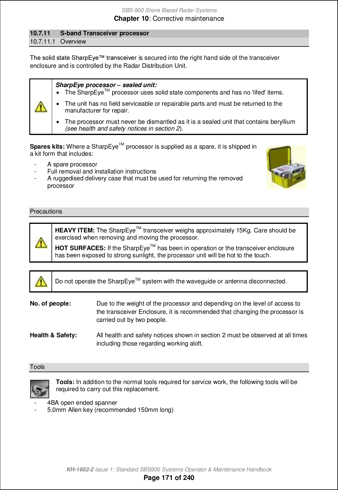 SBS-900 Shore Based Radar SystemsChapter 10: Corrective maintenanceKH-1602-2 issue 1: Standard SBS900 Systems Operator &amp; Maintenance HandbookPage 171 of 24010.7.11 S-band Transceiver processor10.7.11.1 OverviewSb_ mifc^ mn[n_ Rb[ljDs_x nl[hm]_cp_l is secured into the right hand side of the transceiverenclosure and is controlled by the Radar Distribution Unit.SharpEye processor gsealed unit:&apos;The SharpEyeTM processor uses solid state components and has no &apos;lifed&apos; items.&apos;The unit has no field serviceable or repairable parts and must be returned to themanufacturer for repair.&apos;The processor must never be dismantled as it is a sealed unit that contains beryllium(see health and safety notices in section 2).Spares kits: Where a SharpEyeTMprocessor is supplied as a spare, it is shipped ina kit form that includes:- A spare processor- Full removal and installation instructions- A ruggedised delivery case that must be used for returning the removedprocessorPrecautionsHEAVY ITEM: The SharpEyeTM transceiver weighs approximately 15Kg. Care should beexercised when removing and moving the processor.HOT SURFACES: If the SharpEyeTM has been in operation or the transceiver enclosurehas been exposed to strong sunlight, the processor unit will be hot to the touch.Do not operate the SharpEyeTM system with the waveguide or antenna disconnected.No. of people: Due to the weight of the processor and depending on the level of access tothe transceiver Enclosure, it is recommended that changing the processor iscarried out by two people.Health &amp; Safety: All health and safety notices shown in section 2 must be observed at all timesincluding those regarding working aloft.ToolsTools: In addition to the normal tools required for service work, the following tools will berequired to carry out this replacement.- 4BA open ended spanner- 5.0mm Allen key (recommended 150mm long)