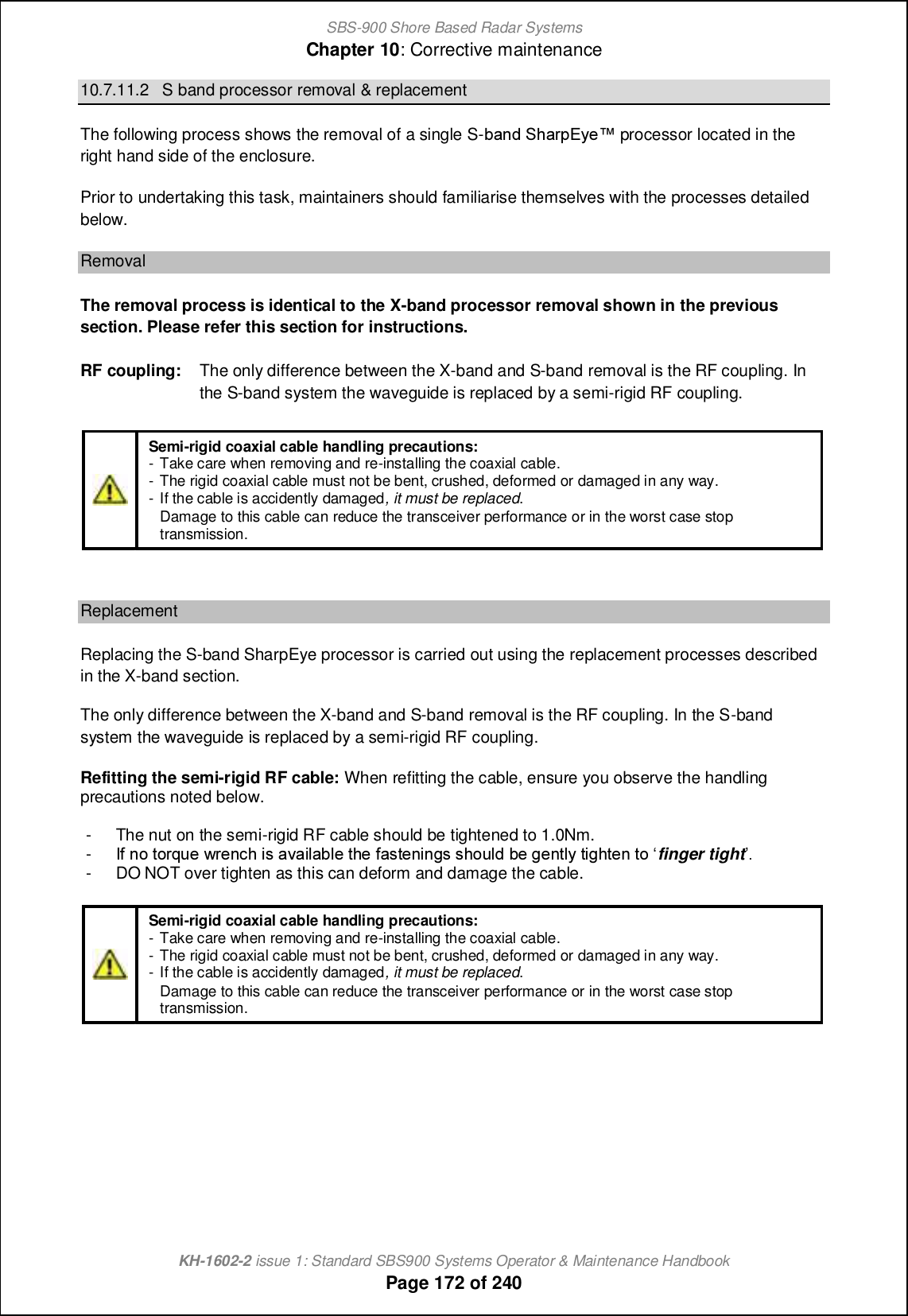 SBS-900 Shore Based Radar SystemsChapter 10: Corrective maintenanceKH-1602-2 issue 1: Standard SBS900 Systems Operator &amp; Maintenance HandbookPage 172 of 24010.7.11.2 S band processor removal &amp; replacementThe following process shows the removal of a single S-\[h^ Rb[ljDs_x processor located in theright hand side of the enclosure.Prior to undertaking this task, maintainers should familiarise themselves with the processes detailedbelow.RemovalThe removal process is identical to the X-band processor removal shown in the previoussection. Please refer this section for instructions.RF coupling: The only difference between the X-band and S-band removal is the RF coupling. Inthe S-band system the waveguide is replaced by a semi-rigid RF coupling.ReplacementReplacing the S-band SharpEye processor is carried out using the replacement processes describedin the X-band section.The only difference between the X-band and S-band removal is the RF coupling. In the S-bandsystem the waveguide is replaced by a semi-rigid RF coupling.Refitting the semi-rigid RF cable: When refitting the cable, ensure you observe the handlingprecautions noted below.- The nut on the semi-rigid RF cable should be tightened to 1.0Nm.-H` hi nilko_ ql_h]b cm [p[cf[\f_ nb_ `[mn_hcham mbiof^ \_ a_hnfs ncabn_h ni •finger tight-- DO NOT over tighten as this can deform and damage the cable.Semi-rigid coaxial cable handling precautions:- Take care when removing and re-installing the coaxial cable.- The rigid coaxial cable must not be bent, crushed, deformed or damaged in any way.- If the cable is accidently damaged, it must be replaced.-Damage to this cable can reduce the transceiver performance or in the worst case stoptransmission.Semi-rigid coaxial cable handling precautions:- Take care when removing and re-installing the coaxial cable.- The rigid coaxial cable must not be bent, crushed, deformed or damaged in any way.- If the cable is accidently damaged, it must be replaced.-Damage to this cable can reduce the transceiver performance or in the worst case stoptransmission.