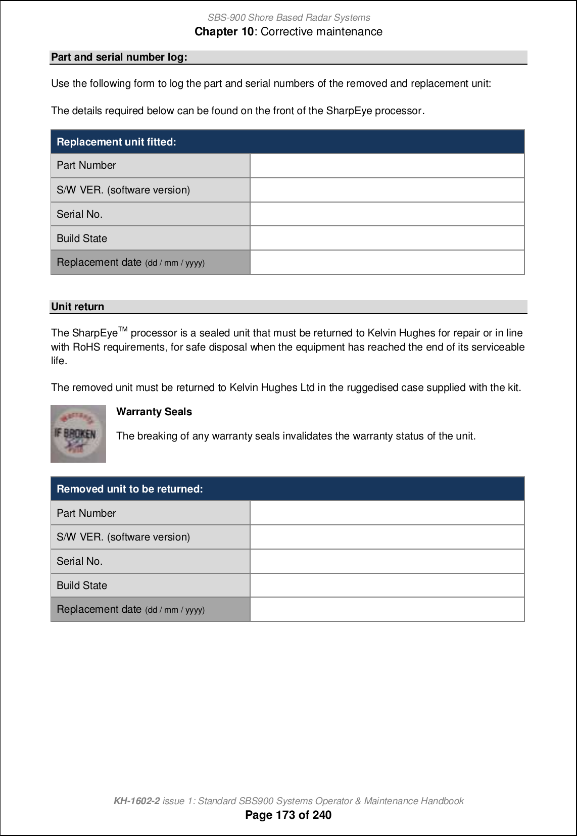 SBS-900 Shore Based Radar SystemsChapter 10: Corrective maintenanceKH-1602-2 issue 1: Standard SBS900 Systems Operator &amp; Maintenance HandbookPage 173 of 240Part and serial number log:Use the following form to log the part and serial numbers of the removed and replacement unit:The details required below can be found on the front of the SharpEye processor.Replacement unit fitted:Part NumberS/W VER. (software version)Serial No.Build StateReplacement date (dd / mm / yyyy)Unit returnThe SharpEyeTM processor is a sealed unit that must be returned to Kelvin Hughes for repair or in linewith RoHS requirements, for safe disposal when the equipment has reached the end of its serviceablelife.The removed unit must be returned to Kelvin Hughes Ltd in the ruggedised case supplied with the kit.Warranty SealsThe breaking of any warranty seals invalidates the warranty status of the unit.Removed unit to be returned:Part NumberS/W VER. (software version)Serial No.Build StateReplacement date (dd / mm / yyyy)