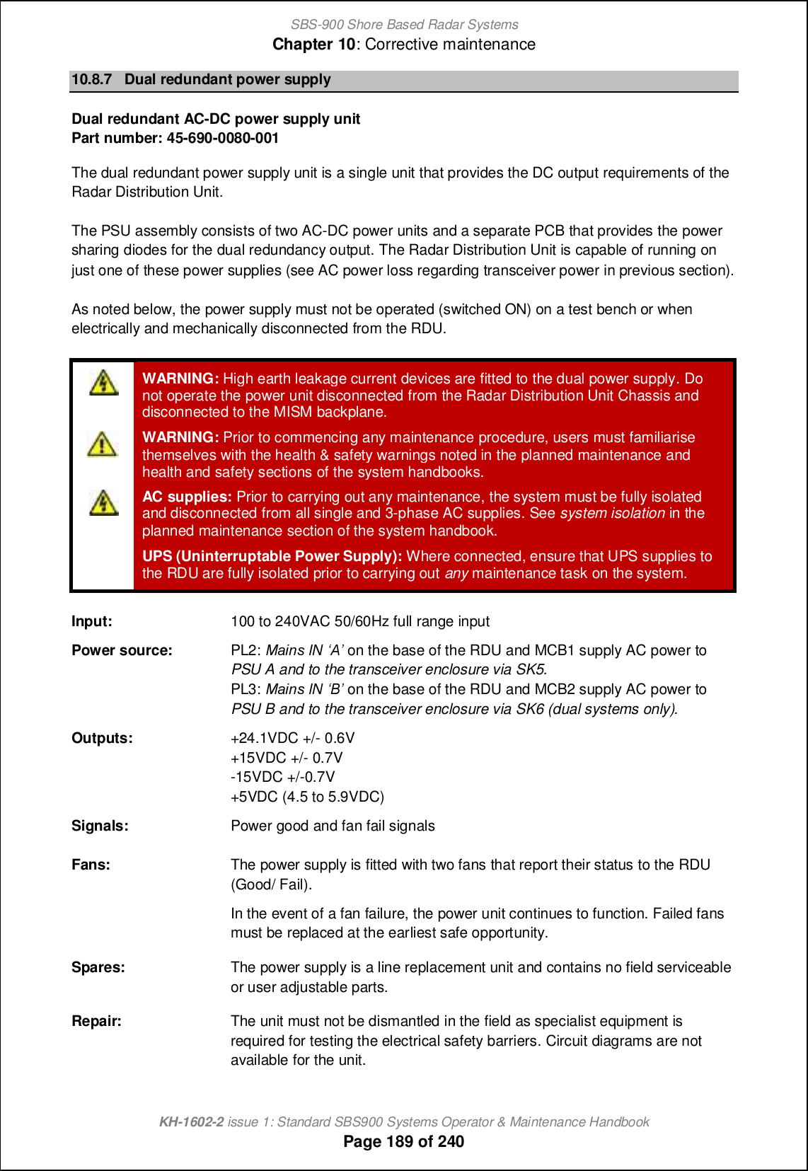 SBS-900 Shore Based Radar SystemsChapter 10: Corrective maintenanceKH-1602-2 issue 1: Standard SBS900 Systems Operator &amp; Maintenance HandbookPage 189 of 24010.8.7 Dual redundant power supplyDual redundant AC-DC power supply unitPart number: 45-690-0080-001The dual redundant power supply unit is a single unit that provides the DC output requirements of theRadar Distribution Unit.The PSU assembly consists of two AC-DC power units and a separate PCB that provides the powersharing diodes for the dual redundancy output. The Radar Distribution Unit is capable of running onjust one of these power supplies (see AC power loss regarding transceiver power in previous section).As noted below, the power supply must not be operated (switched ON) on a test bench or whenelectrically and mechanically disconnected from the RDU.WARNING: High earth leakage current devices are fitted to the dual power supply. Donot operate the power unit disconnected from the Radar Distribution Unit Chassis anddisconnected to the MISM backplane.WARNING: Prior to commencing any maintenance procedure, users must familiarisethemselves with the health &amp; safety warnings noted in the planned maintenance andhealth and safety sections of the system handbooks.AC supplies: Prior to carrying out any maintenance, the system must be fully isolatedand disconnected from all single and 3-phase AC supplies. See system isolation in theplanned maintenance section of the system handbook.UPS (Uninterruptable Power Supply): Where connected, ensure that UPS supplies tothe RDU are fully isolated prior to carrying out any maintenance task on the system.Input: 100 to 240VAC 50/60Hz full range inputPower source: PL2: GT\af DH r&lt;s on the base of the RDU and MCB1 supply AC power toPSU A and to the transceiver enclosure via SK5.PL3: GT\af DH r=s on the base of the RDU and MCB2 supply AC power toPSU B and to the transceiver enclosure via SK6 (dual systems only).Outputs: +24.1VDC +/- 0.6V+15VDC +/- 0.7V-15VDC +/-0.7V+5VDC (4.5 to 5.9VDC)Signals: Power good and fan fail signalsFans: The power supply is fitted with two fans that report their status to the RDU(Good/ Fail).In the event of a fan failure, the power unit continues to function. Failed fansmust be replaced at the earliest safe opportunity.Spares: The power supply is a line replacement unit and contains no field serviceableor user adjustable parts.Repair: The unit must not be dismantled in the field as specialist equipment isrequired for testing the electrical safety barriers. Circuit diagrams are notavailable for the unit.