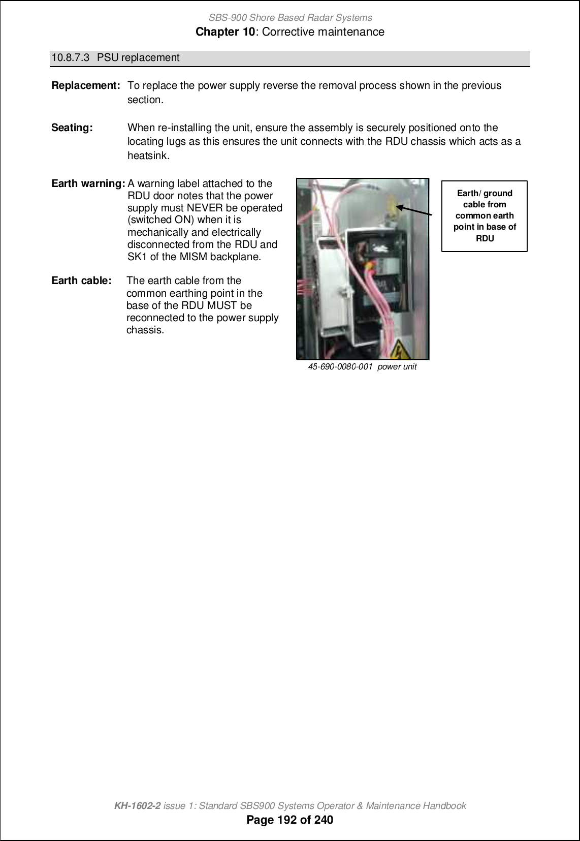 SBS-900 Shore Based Radar SystemsChapter 10: Corrective maintenanceKH-1602-2 issue 1: Standard SBS900 Systems Operator &amp; Maintenance HandbookPage 192 of 24010.8.7.3 PSU replacementReplacement: To replace the power supply reverse the removal process shown in the previoussection.Seating: When re-installing the unit, ensure the assembly is securely positioned onto thelocating lugs as this ensures the unit connects with the RDU chassis which acts as aheatsink.Earth warning: A warning label attached to theRDU door notes that the powersupply must NEVER be operated(switched ON) when it ismechanically and electricallydisconnected from the RDU andSK1 of the MISM backplane.Earth cable: The earth cable from thecommon earthing point in thebase of the RDU MUST bereconnected to the power supplychassis.45-690-0080-001 power unitEarth/ groundcable fromcommon earthpoint in base ofRDU