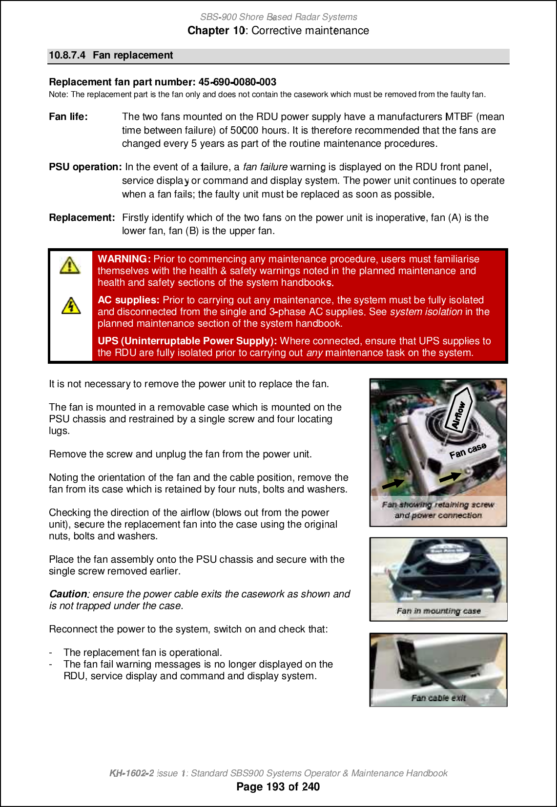 SBS-900 ShoreBaBasedRadar SystemsChapter1010:Corrective maintenanceKHKH-1602 2issue 1:Standard SBS900 Systems Operator &amp; Maintenance HandbookPage193of24010.8.7.4FanreplacementReplacement fanpart number: 45-690-0080003Note: The replacement part is the fan only and does not contain the casework which must be removed from the faulty fan.Fan life:The two fans mounted on the RDU power supply havea manufacturersMTBF(meantime between failure)of 50000hours. It is therefore recommended that the fans arechanged every 5 years as part of the routine maintenance procedures.PSU operation:In the event of afailure,afan failurewarning isdisplayed onthe RDUfront panel,service display or command and display system.The power unit continues to operatewhen a fan fails; the faultyunit must bereplacedas soon as possibleReplacement:Firstly identify which of the two fanson thepowerunitis inoperative, fan (A) is thelower fan, fan (B) is the upper fan.WARNING:Prior to commencing any maintenanceprocedure, users must familiarisethemselves with the health&amp;safety warnings noted in the planned maintenanceandhealth and safetysectionsof the system handbook.AC supplies:Prior to carrying outanymaintenance, the system must befully isolatedand disconnectedfrom the single and 3-phase AC supplies. Seesystem isolationin theplanned maintenance section of the system handbook.UPS (Uninterruptable Power Supply):Where connected, ensure that UPS supplies tothe RDU are fully isolated prior to carrying outanymaintenance task on the system.It is notnecessary to remove the power unit to replace the fan.The fan is mounted in a removable case which is mounted on thePSU chassis and restrained by a single screw and four locatinglugs.Remove the screw and unplug the fan from the power unit.Noting the orientation of the fan and the cable position, remove thefan from its case which is retained by four nuts, bolts and washers.Checking the direction of the airflow (blows out from the powerunit), secure the replacement fan into the case using the originalnuts, bolts and washers.Place the fan assembly onto the PSU chassis and secure with thesingle screw removed earlier.Caution: ensure the power cable exits the casework as shown andis not trapped under the case.Reconnect the power to the system,switch on and check that:-The replacement fan is operational.-Thefan fail warning messagesis no longer displayed on theRDU, service display andcommand and display system.