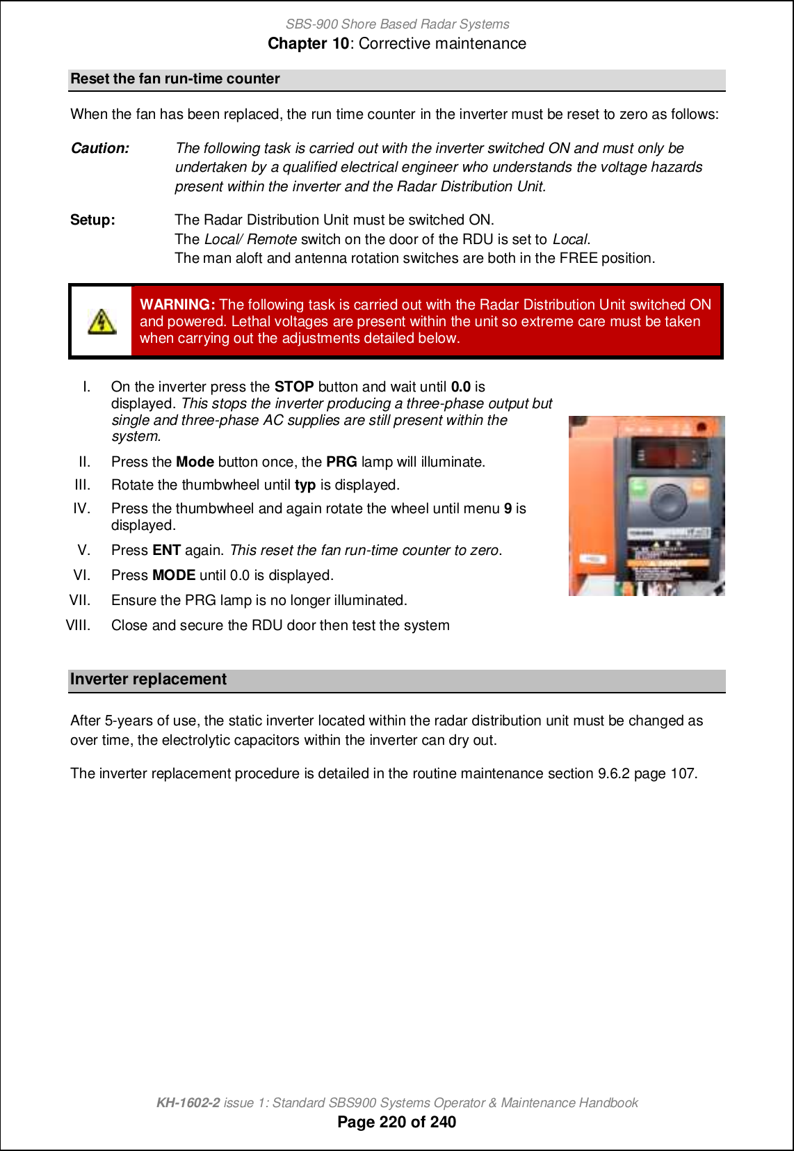 SBS-900 Shore Based Radar SystemsChapter 10: Corrective maintenanceKH-1602-2 issue 1: Standard SBS900 Systems Operator &amp; Maintenance HandbookPage 220 of 240Reset the fan run-time counterWhen the fan has been replaced, the run time counter in the inverter must be reset to zero as follows:Caution: The following task is carried out with the inverter switched ON and must only beundertaken by a qualified electrical engineer who understands the voltage hazardspresent within the inverter and the Radar Distribution Unit.Setup: The Radar Distribution Unit must be switched ON.The Local/ Remote switch on the door of the RDU is set to Local.The man aloft and antenna rotation switches are both in the FREE position.WARNING: The following task is carried out with the Radar Distribution Unit switched ONand powered. Lethal voltages are present within the unit so extreme care must be takenwhen carrying out the adjustments detailed below.I. On the inverter press the STOP button and wait until 0.0 isdisplayed. This stops the inverter producing a three-phase output butsingle and three-phase AC supplies are still present within thesystem.II. Press the Mode button once, the PRG lamp will illuminate.III. Rotate the thumbwheel until typ is displayed.IV. Press the thumbwheel and again rotate the wheel until menu 9isdisplayed.V. Press ENT again. This reset the fan run-time counter to zero.VI. Press MODE until 0.0 is displayed.VII. Ensure the PRG lamp is no longer illuminated.VIII.Close and secure the RDU door then test thesystemInverter replacementAfter 5-years of use, the static inverter located within the radar distribution unit must be changed asover time, the electrolytic capacitors within the inverter can dry out.The inverter replacement procedure is detailed in the routine maintenance section 9.6.2 page 107.