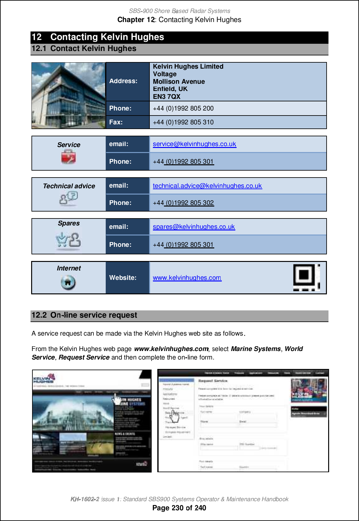 SBS-900 ShoreBaBasedRadar SystemsChapter1212:Contacting Kelvin HughesKHKH-1602 2issue 1:Standard SBS900 Systems Operator &amp; Maintenance HandbookPage230of2401212Contacting Kelvin Hughes12.1Contact Kelvin HughesAddress:Kelvin Hughes LimitedVoltageMollison AvenueEnfield, UKEN3 7QXPhone:+4444(0)1992 805 200Fax:+44 (0)1992 805 310Serviceemail:service@kelvinhughes.co.ukPhone:+4444(0)1992 805 301Technical adviceemail:technical.advice@kelvinhughes.co.ukPhone:+4444(0)1992 805 302Sparesemail:spares@kelvinhughes.co.ukPhone:+4444(0)1992 805 301InternetWebsite:www.kelvinhughes.comwww.kelvinhughes.com12.2OnOn-line service requestA service request can be made via the Kelvin Hughes web site as followsFrom the Kelvin Hughes web pagewww.kelvinhughes.com, selectMarine SystemsWorldService,RequestServiceand then complete the on-line form.