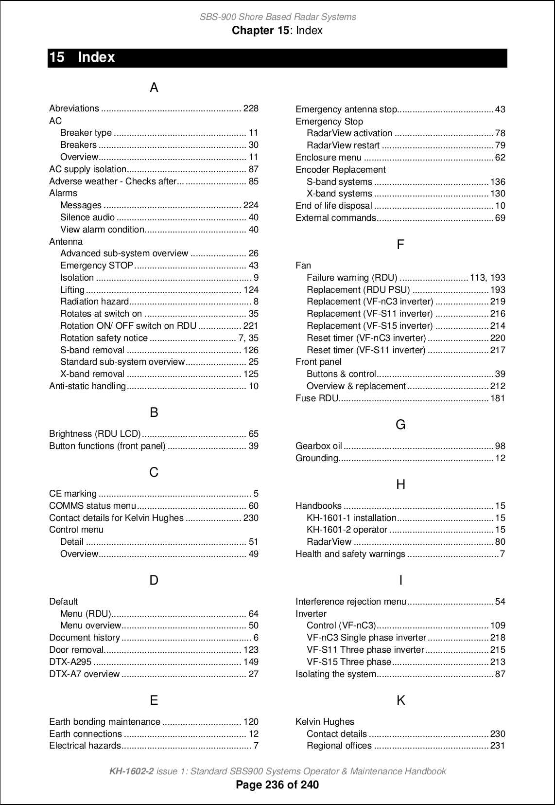 SBS-900 Shore Based Radar SystemsChapter 15: IndexKH-1602-2 issue 1: Standard SBS900 Systems Operator &amp; Maintenance HandbookPage 236 of 24015 IndexAAbreviations ....................................................... 228ACBreaker type .................................................... 11Breakers .......................................................... 30Overview.......................................................... 11AC supply isolation............................................... 87Adverse weather - Checks after........................... 85AlarmsMessages ...................................................... 224Silence audio ................................................... 40View alarm condition........................................ 40AntennaAdvanced sub-system overview ...................... 26Emergency STOP............................................ 43Isolation ............................................................. 9Lifting............................................................. 124Radiation hazard................................................ 8Rotates at switch on ........................................ 35Rotation ON/ OFF switch on RDU ................. 221Rotation safety notice .................................. 7, 35S-band removal ............................................. 126Standard sub-system overview........................ 25X-band removal ............................................. 125Anti-static handling............................................... 10BBrightness (RDU LCD)......................................... 65Button functions (front panel) ............................... 39CCE marking ............................................................ 5COMMS status menu........................................... 60Contact details for Kelvin Hughes ...................... 230Control menuDetail ............................................................... 51Overview.......................................................... 49DDefaultMenu (RDU)..................................................... 64Menu overview................................................. 50Document history................................................... 6Door removal...................................................... 123DTX-A295 .......................................................... 149DTX-A7 overview ................................................. 27EEarth bonding maintenance ............................... 120Earth connections ................................................ 12Electrical hazards................................................... 7Emergency antenna stop......................................43Emergency StopRadarView activation .......................................78RadarView restart ............................................79Enclosure menu ...................................................62Encoder ReplacementS-band systems .............................................136X-band systems .............................................130End of life disposal ...............................................10External commands..............................................69FFanFailure warning (RDU) ...........................113, 193Replacement (RDU PSU) ..............................193Replacement (VF-nC3 inverter) .....................219Replacement (VF-S11 inverter) .....................216Replacement (VF-S15 inverter) .....................214Reset timer (VF-nC3 inverter)........................ 220Reset timer (VF-S11 inverter) ........................217Front panelButtons &amp; control..............................................39Overview &amp; replacement ................................212Fuse RDU...........................................................181GGearbox oil...........................................................98Grounding.............................................................12HHandbooks ...........................................................15KH-1601-1 installation......................................15KH-1601-2 operator .........................................15RadarView .......................................................80Health and safety warnings ....................................7IInterference rejection menu..................................54InverterControl (VF-nC3)............................................109VF-nC3 Single phase inverter........................218VF-S11 Three phase inverter.........................215VF-S15 Three phase......................................213Isolating the system..............................................87KKelvin HughesContact details ...............................................230Regional offices .............................................231