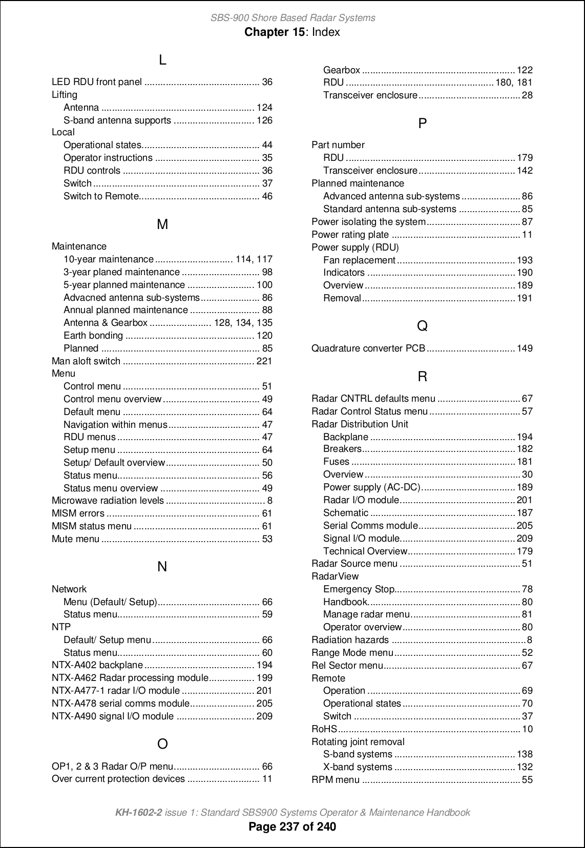 SBS-900 Shore Based Radar SystemsChapter 15: IndexKH-1602-2 issue 1: Standard SBS900 Systems Operator &amp; Maintenance HandbookPage 237 of 240LLED RDU front panel ........................................... 36LiftingAntenna ......................................................... 124S-band antenna supports .............................. 126LocalOperational states............................................ 44Operator instructions ....................................... 35RDU controls ................................................... 36Switch.............................................................. 37Switch to Remote............................................. 46MMaintenance10-year maintenance............................. 114, 1173-year planed maintenance ............................. 985-year planned maintenance ......................... 100Advacned antenna sub-systems...................... 86Annual planned maintenance .......................... 88Antenna &amp; Gearbox ....................... 128, 134, 135Earth bonding ................................................ 120Planned ........................................................... 85Man aloft switch ................................................. 221MenuControl menu ................................................... 51Control menu overview.................................... 49Default menu ................................................... 64Navigation within menus.................................. 47RDU menus..................................................... 47Setup menu ..................................................... 64Setup/ Default overview................................... 50Status menu..................................................... 56Status menu overview ..................................... 49Microwave radiation levels ..................................... 8MISM errors ......................................................... 61MISM status menu ............................................... 61Mute menu ........................................................... 53NNetworkMenu (Default/ Setup)...................................... 66Status menu..................................................... 59NTPDefault/ Setup menu........................................ 66Status menu..................................................... 60NTX-A402 backplane......................................... 194NTX-A462 Radar processing module................. 199NTX-A477-1 radar I/O module ........................... 201NTX-A478 serial comms module........................ 205NTX-A490 signal I/O module ............................. 209OOP1, 2 &amp; 3 Radar O/P menu................................ 66Over current protection devices ........................... 11Gearbox .........................................................122RDU .......................................................180, 181Transceiver enclosure......................................28PPart numberRDU ............................................................... 179Transceiver enclosure....................................142Planned maintenanceAdvanced antenna sub-systems......................86Standard antenna sub-systems ....................... 85Power isolating the system...................................87Power rating plate ................................................11Power supply (RDU)Fan replacement............................................193Indicators .......................................................190Overview........................................................189Removal.........................................................191QQuadrature converter PCB.................................149RRadar CNTRL defaults menu ...............................67Radar Control Status menu..................................57Radar Distribution UnitBackplane ......................................................194Breakers.........................................................182Fuses .............................................................181Overview..........................................................30Power supply (AC-DC)...................................189Radar I/O module...........................................201Schematic ......................................................187Serial Comms module....................................205Signal I/O module...........................................209Technical Overview........................................179Radar Source menu .............................................51RadarViewEmergency Stop...............................................78Handbook.........................................................80Manage radar menu.........................................81Operator overview............................................80Radiation hazards ..................................................8Range Mode menu...............................................52Rel Sector menu...................................................67RemoteOperation .........................................................69Operational states............................................70Switch ..............................................................37RoHS....................................................................10Rotating joint removalS-band systems .............................................138X-band systems .............................................132RPM menu ...........................................................55