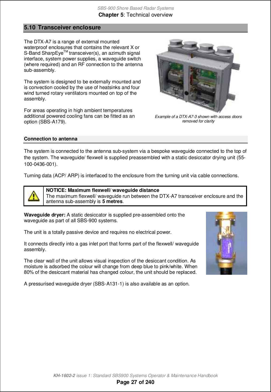 SBS-900 Shore Based Radar SystemsChapter 5: Technical overviewKH-1602-2 issue 1: Standard SBS900 Systems Operator &amp; Maintenance HandbookPage 27 of 2405.10 Transceiver enclosureThe DTX-A7 is a range of external mountedwaterproof enclosures that contains the relevant X orS-Band SharpEyeTM transceiver(s), an azimuth signalinterface, system power supplies, a waveguide switch(where required) and an RF connection to the antennasub-assembly.The system is designed to be externally mounted andis convection cooled by the use of heatsinks and fourwind turned rotary ventilators mounted on top of theassembly.For areas operating in high ambient temperaturesadditional powered cooling fans can be fitted as anoption (SBS-A179).Example of a DTX-A7-3 shown with access doorsremoved for clarityConnection to antennaThe system is connected to the antenna sub-system via a bespoke waveguide connected to the top ofthe system. The waveguide/ flexwell is supplied preassembled with a static desiccator drying unit (55-100-0436-001).Turning data (ACP/ ARP) is interfaced to the enclosure from the turning unit via cable connections.NOTICE: Maximum flexwell/ waveguide distanceThe maximum flexwell/ waveguide run between the DTX-A7 transceiver enclosure and theantenna sub-assembly is 5 metres.Waveguide dryer: A static desiccator is supplied pre-assembled onto thewaveguide as part of all SBS-900 systems.The unit is a totally passive device and requires no electrical power.It connects directly into a gas inlet port that forms part of the flexwell/ waveguideassembly.The clear wall of the unit allows visual inspection of the desiccant condition. Asmoisture is adsorbed the colour will change from deep blue to pink/white. When80% of the desiccant material has changedcolour, the unit should be replaced.A pressurised waveguide dryer (SBS-A131-1) is also available as an option.