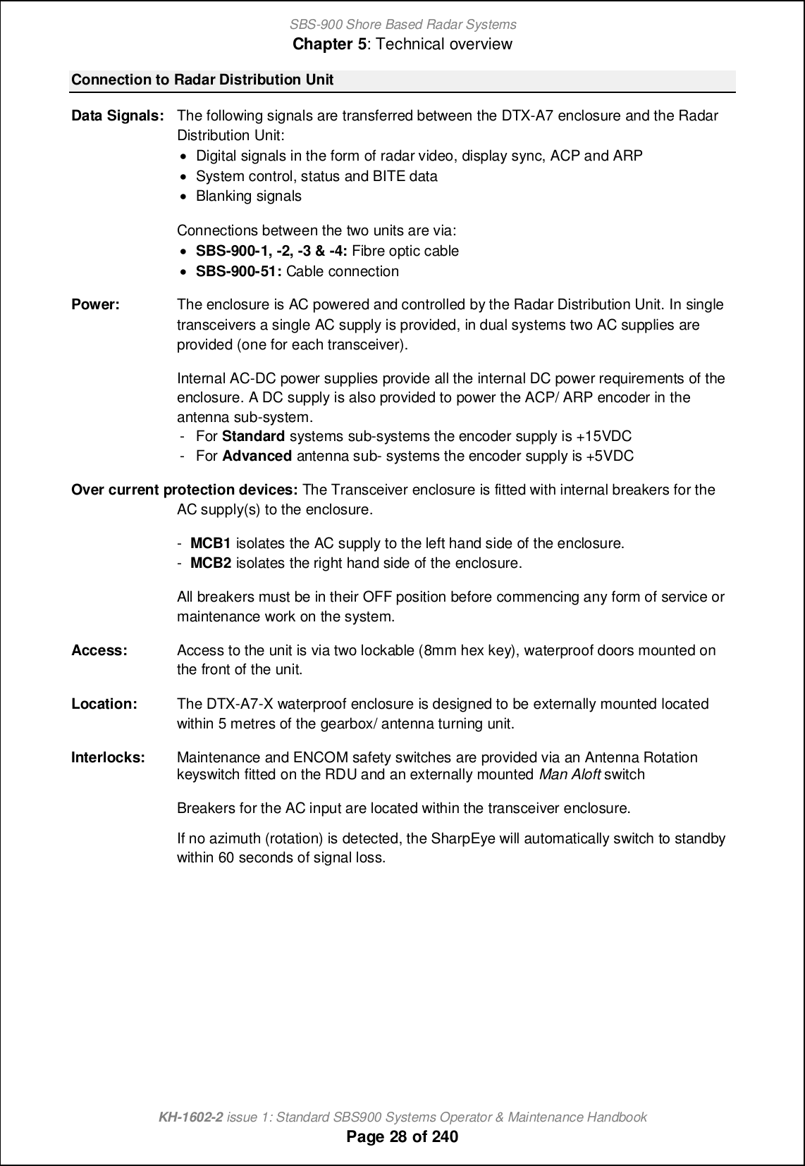 SBS-900 Shore Based Radar SystemsChapter 5: Technical overviewKH-1602-2 issue 1: Standard SBS900 Systems Operator &amp; Maintenance HandbookPage 28 of 240Connection to Radar Distribution UnitData Signals: The following signals are transferred between the DTX-A7 enclosure and the RadarDistribution Unit:&apos;Digital signals in the form of radar video, display sync, ACP and ARP&apos;System control, status and BITE data&apos;Blanking signalsConnections between the two units are via:&apos;SBS-900-1, -2, -3 &amp; -4: Fibre optic cable&apos;SBS-900-51: Cable connectionPower: The enclosure is AC powered and controlled by the Radar Distribution Unit. In singletransceivers a single AC supply is provided, in dual systems two AC supplies areprovided (one for each transceiver).Internal AC-DC power supplies provide all the internal DC power requirements of theenclosure. A DC supply is also provided to power the ACP/ ARP encoder in theantenna sub-system.- For Standard systems sub-systems the encoder supply is +15VDC- For Advanced antenna sub- systems the encoder supply is +5VDCOver current protection devices: The Transceiver enclosure is fitted with internal breakers for theAC supply(s) to the enclosure.-MCB1 isolates the AC supply to the left hand side of the enclosure.-MCB2 isolates the right hand side of the enclosure.All breakers must be in their OFF position before commencing any form of service ormaintenance work on the system.Access: Access to the unit is via two lockable (8mm hex key), waterproof doors mounted onthe front of the unit.Location: The DTX-A7-X waterproof enclosure is designed to be externally mounted locatedwithin 5 metres of the gearbox/ antenna turning unit.Interlocks: Maintenance and ENCOM safety switches are provided via an Antenna Rotationkeyswitch fitted on the RDU and an externally mounted Man Aloft switchBreakers for the AC input are located within the transceiver enclosure.If no azimuth (rotation) is detected, the SharpEye will automatically switch to standbywithin 60 seconds of signal loss.