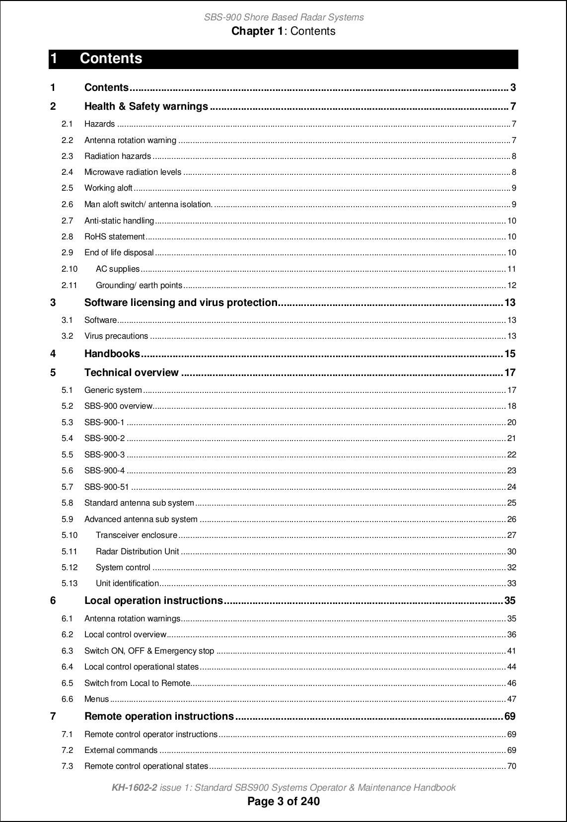 SBS-900 Shore Based Radar SystemsChapter 1: ContentsKH-1602-2 issue 1: Standard SBS900 Systems Operator &amp; Maintenance HandbookPage 3 of 2401 Contents1 Contents..................................................................................................................................... 32 Health &amp; Safety warnings .........................................................................................................72.1 Hazards .......................................................................................................................................................................72.2 Antenna rotation warning .............................................................................................................................................72.3 Radiation hazards........................................................................................................................................................82.4 Microwave radiation levels ...........................................................................................................................................82.5 Working aloft................................................................................................................................................................92.6 Man aloft switch/ antenna isolation...............................................................................................................................92.7 Anti-static handling.....................................................................................................................................................102.8 RoHS statement.........................................................................................................................................................102.9 End of life disposal.....................................................................................................................................................102.10 AC supplies...........................................................................................................................................................112.11 Grounding/ earth points.........................................................................................................................................123 Software licensing and virus protection...............................................................................133.1 Software.....................................................................................................................................................................133.2 Virus precautions .......................................................................................................................................................134 Handbooks...............................................................................................................................155 Technical overview .................................................................................................................175.1 Generic system..........................................................................................................................................................175.2 SBS-900 overview......................................................................................................................................................185.3 SBS-900-1 .................................................................................................................................................................205.4 SBS-900-2 .................................................................................................................................................................215.5 SBS-900-3 .................................................................................................................................................................225.6 SBS-900-4 .................................................................................................................................................................235.7 SBS-900-51 ...............................................................................................................................................................245.8 Standard antenna sub system....................................................................................................................................255.9 Advanced antenna sub system ..................................................................................................................................265.10 Transceiver enclosure...........................................................................................................................................275.11 Radar Distribution Unit ..........................................................................................................................................305.12 System control ......................................................................................................................................................325.13 Unit identification...................................................................................................................................................336 Local operation instructions..................................................................................................356.1 Antenna rotation warnings..........................................................................................................................................356.2 Local control overview................................................................................................................................................366.3 Switch ON, OFF &amp; Emergency stop ...........................................................................................................................416.4 Local control operational states..................................................................................................................................446.5 Switch from Local to Remote......................................................................................................................................466.6 Menus........................................................................................................................................................................477 Remote operation instructions..............................................................................................697.1 Remote control operator instructions..........................................................................................................................697.2 External commands ...................................................................................................................................................697.3 Remote control operational states..............................................................................................................................70
