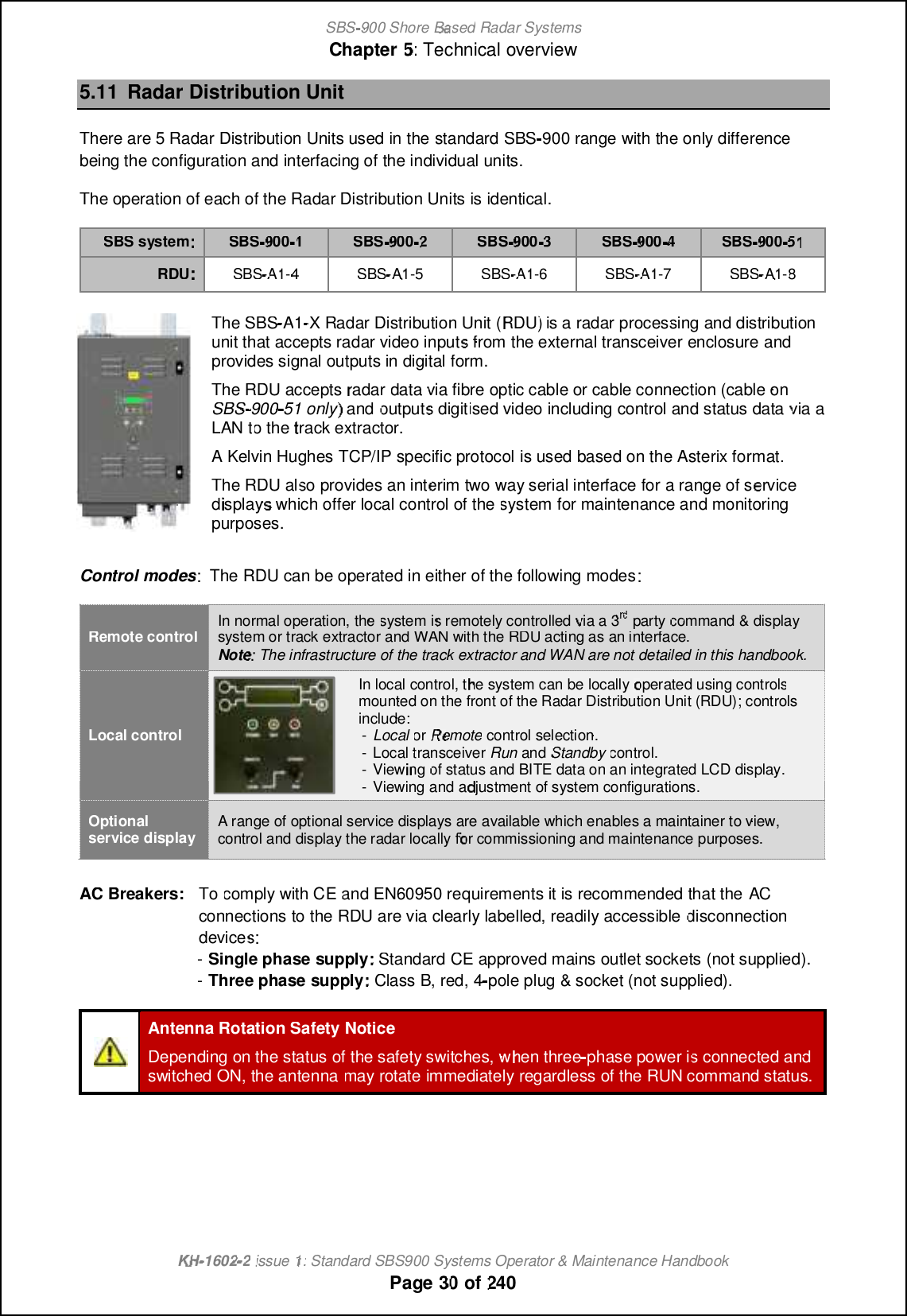 SBS-900 ShoreBaBasedRadar SystemsChapter5:Technical overviewKHKH-1602 2issue 1:Standard SBS900 Systems Operator &amp; Maintenance HandbookPage3030of2405.11Radar Distribution UnitThere are 5 Radar Distribution Units used in thestandardSBS-900rangewith the only differencebeing the configuration and interfacing of the individual units.The operation of each of the Radar Distribution Units is identical.SBS system:SBS9001SBS9002SBS9003SBS9004SBS9005151RDUSBS-A1A1-4SBS-A1A1-5SBS-A1A1-6SBS-A1A1-7SBS-A1A1-8The SBS-A1A1-X Radar Distribution Unit (RDU)is a radar processing and distributionunit that accepts radar video inputs from the external transceiverenclosureandprovides signal outputs in digital form.The RDU acceptsradardatavia fibre optic cable or cable connection (cable onSBS900 51 only) andoutputsdigitised video including control and status datavia aLANtotothetrack extractor.AKelvin Hughes TCP/IP specific protocolis usedbased on the Asterix format.The RDU also provides an interim two way serial interface fora range of servicedisplays which offer localcontrol of thesystem for maintenance and monitoringpurposes.Control modes: The RDU can be operated in either of the following modesRemote controlIn normal operation,thesystemis remotely controlledvia a 3rdrdrdpartycommand &amp; displaysystem or track extractorand WAN with the RDU acting as an interface.Note: The infrastructure of the track extractor and WAN are not detailed in this handbook.Local controlIn local control, the system can belocallyoperated using controlsmounted on the front of the Radar Distribution Unit (RDU); controlsinclude:-LocalorRemotecontrol selection.-Local transceiverRunandStandbycontrol.-Viewingof status and BITE data on an integrated LCD display.-Viewing and adjustment of system configurations.Optionalservice displayA range of optional service displays are available which enables a maintainer to view,control and display the radar locally for commissioning and maintenance purposes.AC Breakers:Tocomply with CEand EN60950 requirements it is recommended that theACconnections to the RDU are via clearly labelled, readily accessibledisconnectiondevices:s:-Single phasesupply:Standard CE approved mains outlet sockets (not supplied).-Three phasesupply:Class B, red, 4pole plug &amp; socket (not supplied).Antenna Rotation Safety NoticeDepending on the status of the safety switches, when threephase powerisisconnected andconnected andswitched ON, the antennamay rotateimmediatelyregardless of the RUN command status.