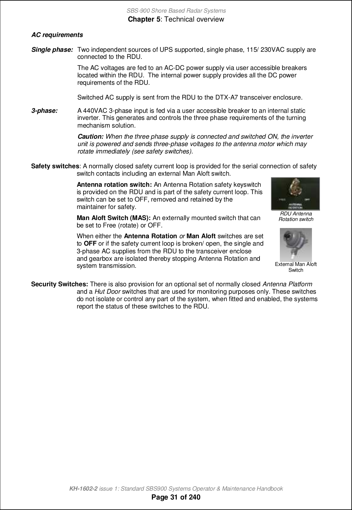 SBS-900 Shore Based Radar SystemsChapter 5: Technical overviewKH-1602-2 issue 1: Standard SBS900 Systems Operator &amp; Maintenance HandbookPage 31 of 240AC requirementsSingle phase: Two independent sources of UPS supported, single phase, 115/ 230VAC supply areconnected to the RDU.The AC voltages are fed to an AC-DC power supply via user accessible breakerslocated within the RDU. The internal power supply provides all the DC powerrequirements of the RDU.Switched AC supply is sent from the RDU to the DTX-A7 transceiver enclosure.3-phase: A 440VAC 3-phase input is fed via a user accessible breaker to an internal staticinverter. This generates and controls the three phase requirements of the turningmechanism solution.Caution: When the three phase supply is connected and switched ON, the inverterunit is powered and sends three-phase voltages to the antenna motor which mayrotate immediately (see safety switches).Safety switches: A normally closed safety current loop is provided for the serial connection of safetyswitch contacts including an external Man Aloft switch.Antenna rotation switch: An Antenna Rotation safety keyswitchis provided on the RDU and is part of the safety current loop. Thisswitch can be set to OFF, removed and retained by themaintainer for safety.Man Aloft Switch (MAS): An externally mounted switch that canbe set to Free (rotate) or OFF.When either the Antenna Rotation or Man Aloft switches are setto OFF or if the safety current loop is broken/ open, the single and3-phase AC supplies from the RDU to the transceiver encloseand gearbox are isolated thereby stopping Antenna Rotation andsystem transmission.RDU AntennaRotation switchExternal Man AloftSwitchSecurity Switches: There is also provision for an optional set of normally closed Antenna Platformand a Hut Door switches that are used for monitoring purposes only. These switchesdo not isolate or control any part of the system, when fitted and enabled, the systemsreport the status of these switches to the RDU.