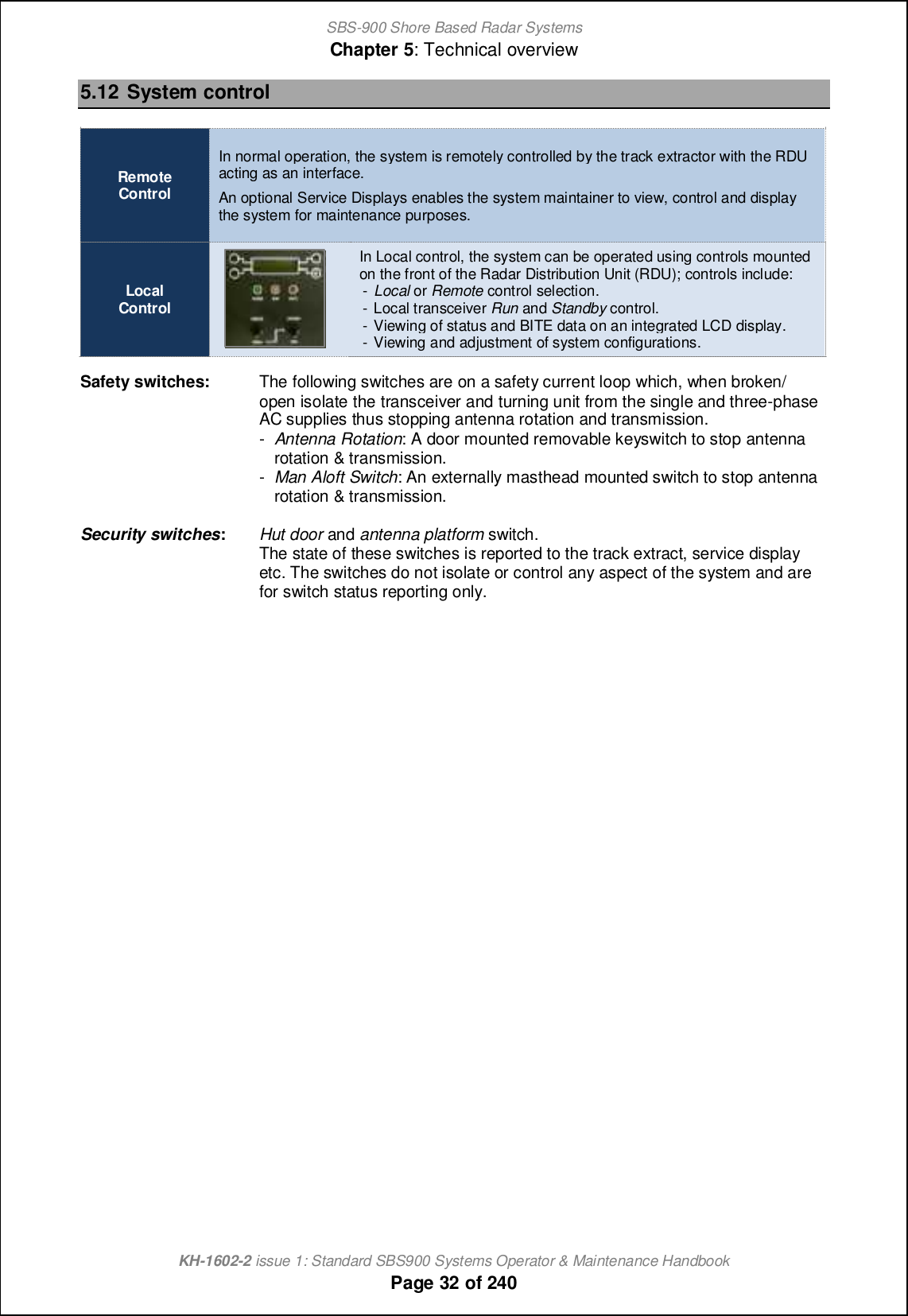 SBS-900 Shore Based Radar SystemsChapter 5: Technical overviewKH-1602-2 issue 1: Standard SBS900 Systems Operator &amp; Maintenance HandbookPage 32 of 2405.12 System controlRemoteControlIn normal operation, the system is remotely controlled by the track extractor with the RDUacting as an interface.An optional Service Displays enables the system maintainer to view, control and displaythe system for maintenance purposes.LocalControlIn Local control, the system can be operated using controls mountedon the front of the Radar Distribution Unit (RDU); controls include:-Local or Remote control selection.- Local transceiver Run and Standby control.- Viewing of status and BITE data on an integrated LCD display.- Viewing and adjustment of system configurations.Safety switches: The following switches are on a safety current loop which, when broken/open isolate the transceiver and turning unit from the single and three-phaseAC supplies thus stopping antenna rotation and transmission.-Antenna Rotation: A door mounted removable keyswitch to stop antennarotation &amp; transmission.-Man Aloft Switch: An externally masthead mounted switch to stop antennarotation &amp; transmission.Security switches:Hut door and antenna platform switch.The state of these switches is reported to the track extract, service displayetc. The switches do not isolate or control any aspect of the system and arefor switch status reporting only.