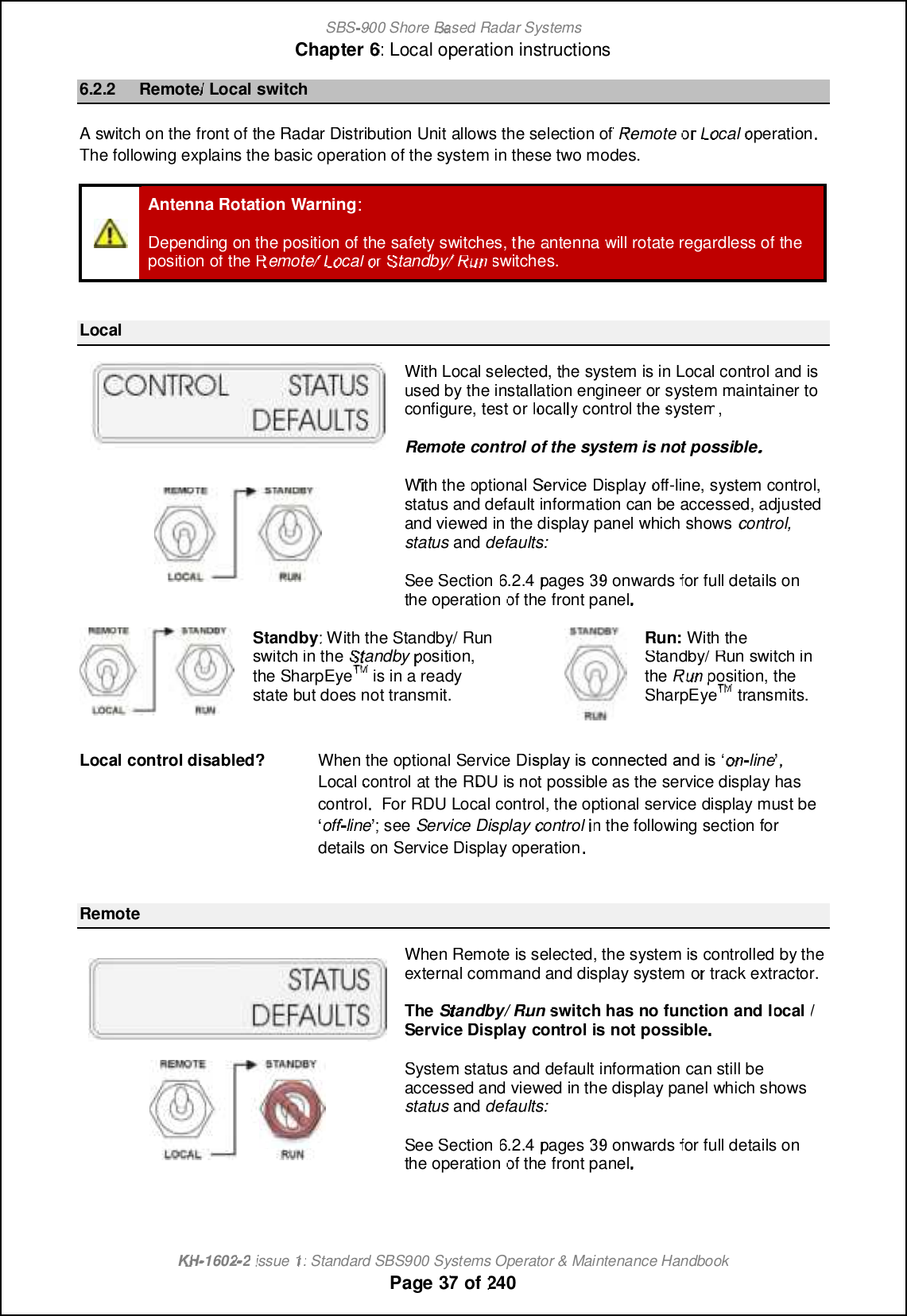 SBS-900 ShoreBaBasedRadar SystemsChapter6:Local operation instructionsKHKH-1602 2issue 1:Standard SBS900 Systems Operator &amp; Maintenance HandbookPage3737of2406.2.2Remote/LocalswitchAswitch on the front of theRadar Distribution Unitallows the selection ofRemoteororLocaloperationThe following explains the basic operation of the system in these two modes.Antenna RotationWarning:Depending on the position of the safety switches, the antennawillrotate regardless of theposition of theRemote/LocalorStandby/Rununswitches.LocalWith Local selected, the system is inLocalcontroland isused by the installation engineer or system maintainer toconfigure, test orlocally control thesystem,Remotecontrol of the system is not possibleWith theoptional ServiceDisplayoff-line, system control,status and default information can be accessed, adjustedand viewed in the display panel which showscontrol,statusanddefaults:See Section6.2.4pages 3939onwardsfor full details ontheoperationof the front panel.Standby: With the Standby/ Runswitch in theStandbyposition,the SharpEyeTMTMis in a readystate but does not transmit.Run:With theStandby/ Run switch intheRununposition, theSharpEyeTMTMtransmits.Localcontrol disabled?When the optional Service DGQNJ?WGQAMLLCARCB?LBGQeonon-line ,Localcontrolat the RDUis not possible as the service display hascontrolFor RDULocalcontrol, the optional service display must be•off-line ; see Service Displaycontrolin the following section fordetails on Service Display operation.RemoteWhen Remote is selected, the system is controlled by theexternal command and display systemorortrack extractor.TheStandby/Runswitch has no functionandlocal/Service Displaycontrol is not possibleSystem status and default information can still beaccessed and viewed in the display panel which showsstatusanddefaults:See Section6.2.4pages 3939onwardsfor full details ontheoperationof the front panel.