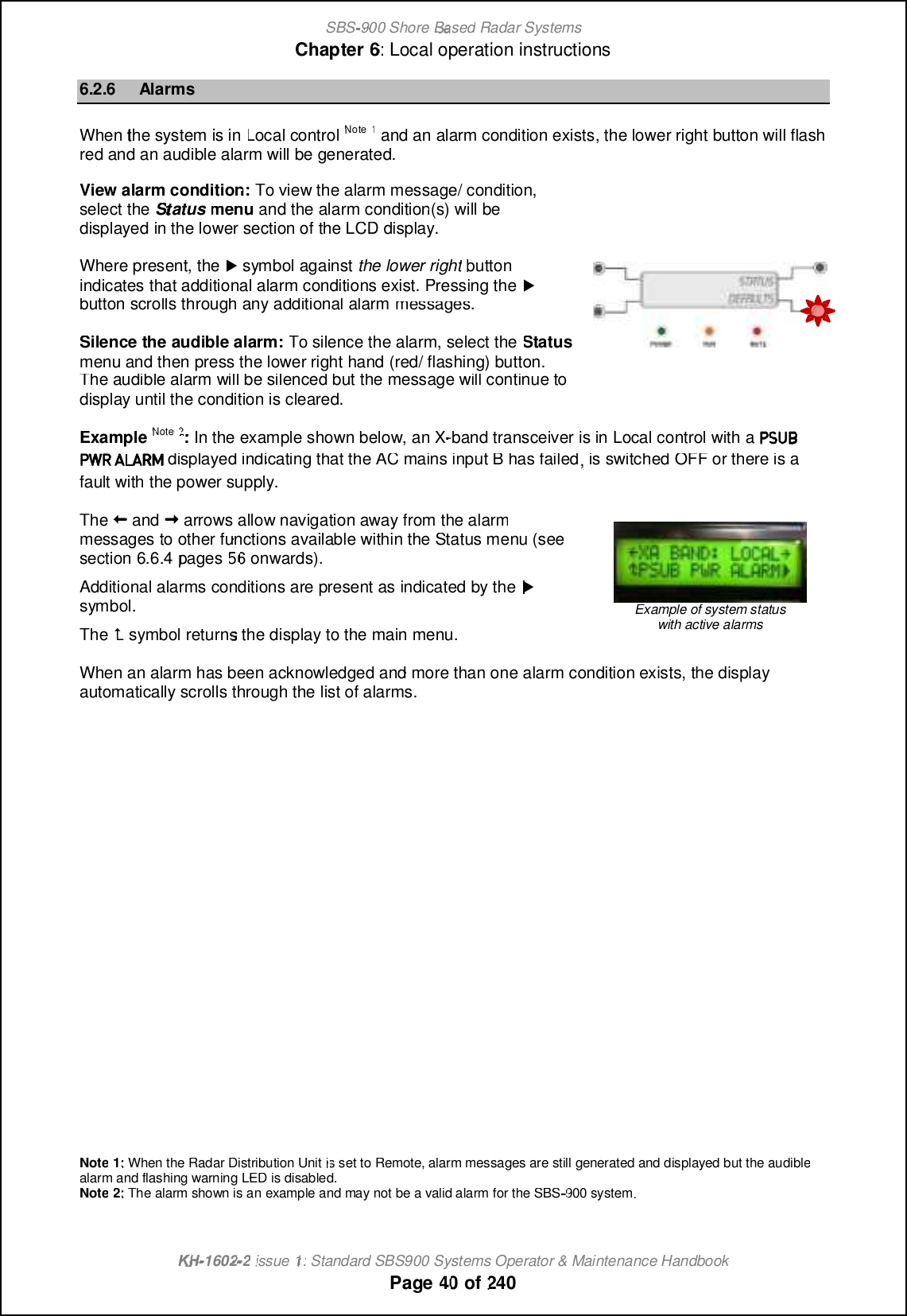 SBS-900 ShoreBaBasedRadar SystemsChapter6:Local operation instructionsKHKH-1602 2issue 1:Standard SBS900 Systems Operator &amp; Maintenance HandbookPage4040of2406.2.6AlarmsWhenthe system is inLocalcontrolNote1andan alarmcondition exists, the lower right button will flashred and an audible alarm will be generated.View alarm condition:To view the alarm message/ condition,select theStatusmenuand the alarm condition(s) will bedisplayed in the lower section of the LCD display.Where present, the,symbol againstthe lower rightbuttonindicates that additional alarm conditions exist. Pressing the,button scrolls through any additional alarmmessages.Silence the audible alarm:To silence the alarm, select theStatusmenu and then press the lower right hand (red/ flashing) button.Theaudiblealarm will be silenced but the message will continue todisplay until the condition is cleared.ExampleNote2:In the example shown below, an X-band transceiveris inLocalcontrol with adisplayed indicating that the AC mains input B has failed, is switched OFF or there is afault with the power supply.Theandarrows allow navigation away from the alarmmessages to other functions available within the Status menu (seesection6.6.4pages 5656onwards).Additional alarms conditions are present as indicated by the,symbol.The%symbol returns the display to the main menu.Example of system statuswith active alarmsWhen analarm has been acknowledged and more than one alarm condition exists, the displayautomatically scrolls through the list of alarms.Note1:When theRadar Distribution Unitis set toRemote, alarm messages are still generated and displayed but the audiblealarm and flashingwarningLED is disabled.Note2:The alarm shown is anexampleandmay not be a valid alarm for the SBS900system.