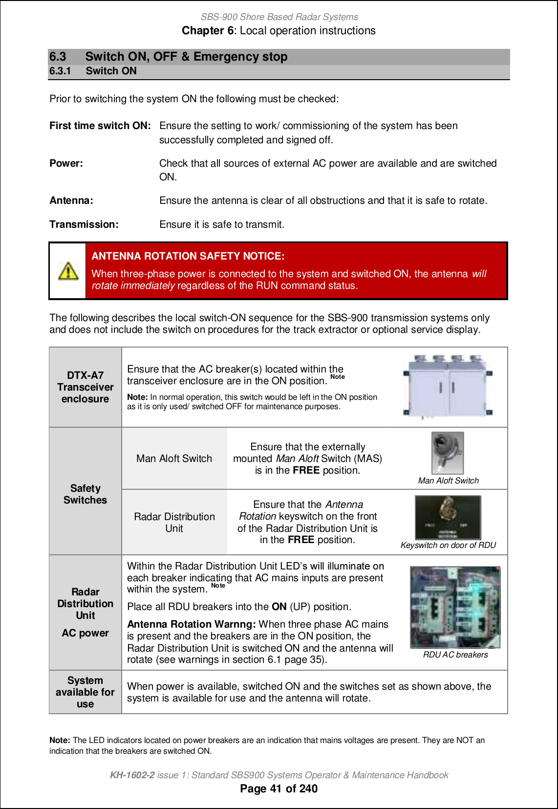 SBS-900 Shore Based Radar SystemsChapter 6: Local operation instructionsKH-1602-2 issue 1: Standard SBS900 Systems Operator &amp; Maintenance HandbookPage 41 of 2406.3 Switch ON, OFF &amp; Emergency stop6.3.1 Switch ONPrior to switching the system ON the following must be checked:First time switch ON: Ensure the setting to work/ commissioning of the system has beensuccessfully completed and signed off.Power: Check that all sources of external AC power are available and are switchedON.Antenna: Ensure the antenna is clear of all obstructions and that it is safe to rotate.Transmission: Ensure it is safe to transmit.ANTENNA ROTATION SAFETY NOTICE:When three-phase power is connected to the system and switched ON, the antenna willrotate immediately regardless of the RUN command status.The following describes the local switch-ON sequence for the SBS-900 transmission systems onlyand does not include the switch on procedures for the track extractor or optional service display.DTX-A7TransceiverenclosureEnsure that the AC breaker(s) located within thetransceiver enclosure are in the ON position. NoteNote: In normal operation, this switch would be left in the ON positionas it is only used/ switched OFF for maintenance purposes.SafetySwitchesMan Aloft Switch Ensure that the externallymounted Man Aloft Switch (MAS)is in the FREE position. Man Aloft SwitchRadar DistributionUnitEnsure that the AntennaRotation keyswitch on the frontof the Radar Distribution Unit isin the FREE position. Keyswitch on door of RDURadarDistributionUnitAC powerWithin the Radar Distribution Unit KDCm qcff cffogch[n_ ih each breaker indicating that AC mains inputs are presentwithin the system. NotePlace all RDU breakers into the ON (UP) position.Antenna Rotation Warnng: When three phase AC mainsis present and the breakers are in the ON position, theRadar Distribution Unit is switched ON and the antenna willrotate (see warnings in section 6.1 page 35). RDU AC breakersSystemavailable foruseWhen power is available, switched ON and the switches set as shown above, thesystem is available for use and the antenna will rotate.Note: The LED indicators located on power breakers are an indication that mains voltages are present. They are NOT anindication that the breakers are switched ON.