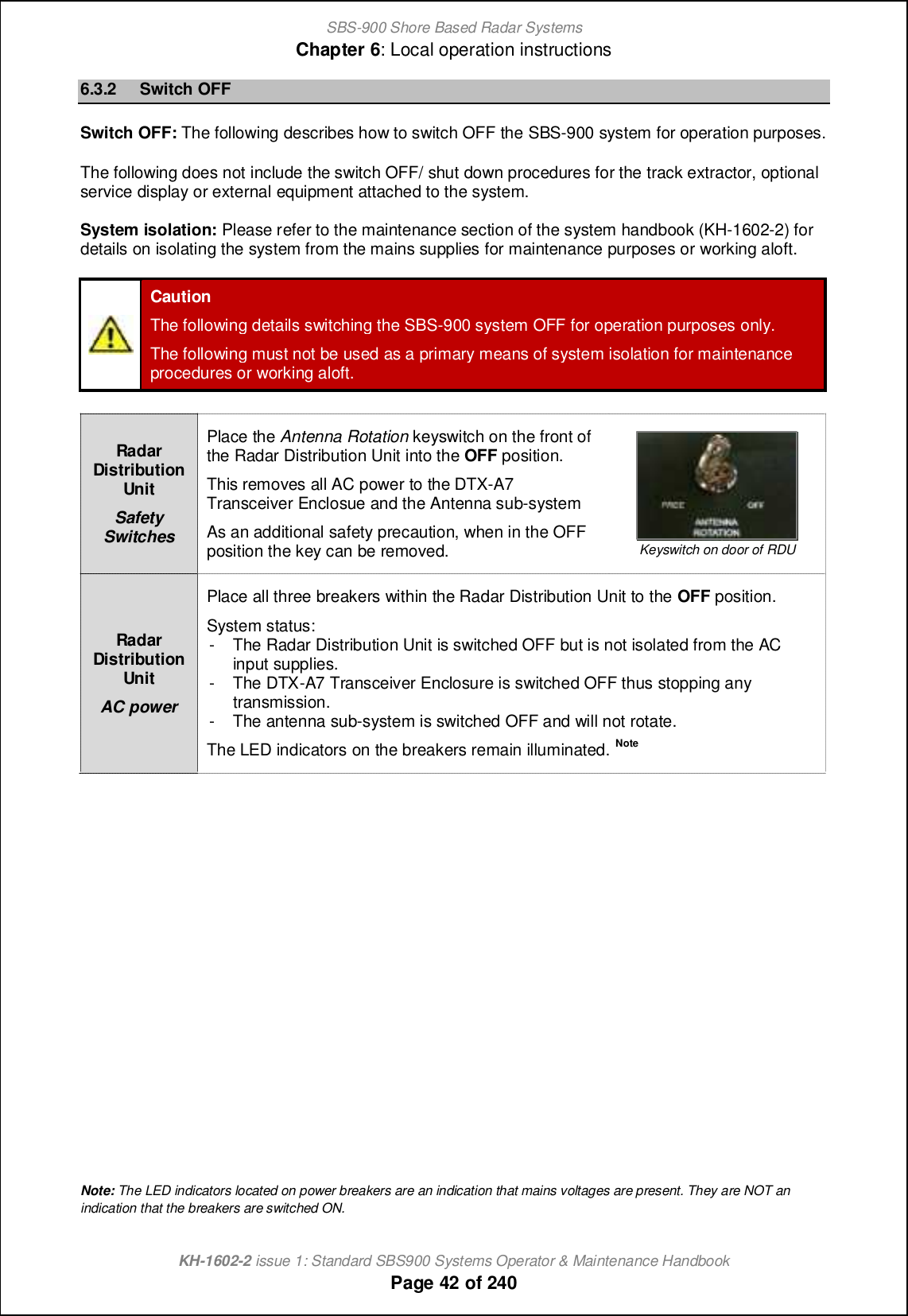 SBS-900 Shore Based Radar SystemsChapter 6: Local operation instructionsKH-1602-2 issue 1: Standard SBS900 Systems Operator &amp; Maintenance HandbookPage 42 of 2406.3.2 Switch OFFSwitch OFF: The following describes how to switch OFF the SBS-900 system for operation purposes.The following does not include the switch OFF/ shut down procedures for the track extractor, optionalservice display or external equipment attached to the system.System isolation: Please refer to the maintenance section of the system handbook (KH-1602-2) fordetails on isolating the system from the mains supplies for maintenance purposes or working aloft.CautionThe following details switching the SBS-900 system OFF for operation purposes only.The following must not be used as a primary means of system isolation for maintenanceprocedures or working aloft.RadarDistributionUnitSafetySwitchesPlace the Antenna Rotation keyswitch on the front ofthe Radar Distribution Unit into the OFF position.This removes all AC power to the DTX-A7Transceiver Enclosue and the Antenna sub-systemAs an additional safety precaution, when in the OFFposition the key can be removed. Keyswitch on door of RDURadarDistributionUnitAC powerPlace all three breakers within the Radar Distribution Unit to the OFF position.System status:- The Radar Distribution Unit is switched OFF but is not isolated from the ACinput supplies.- The DTX-A7 Transceiver Enclosure is switched OFF thus stopping anytransmission.- The antenna sub-system is switched OFF and will not rotate.The LED indicators on the breakers remain illuminated. NoteNote: The LED indicators located on power breakers are an indication that mains voltages are present. They are NOT anindication that the breakers are switched ON.