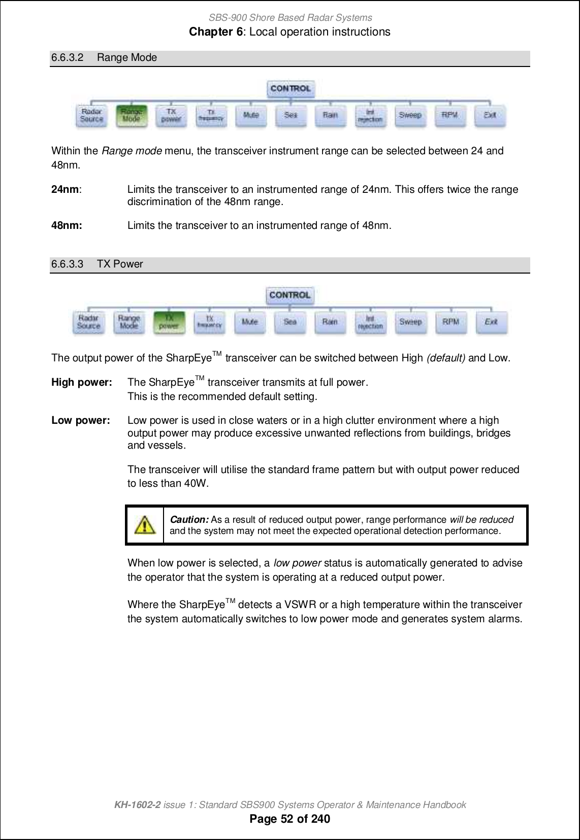 SBS-900 Shore Based Radar SystemsChapter 6: Local operation instructionsKH-1602-2 issue 1: Standard SBS900 Systems Operator &amp; Maintenance HandbookPage 52 of 2406.6.3.2 Range ModeWithin the Range mode menu, the transceiver instrument range can be selected between 24 and48nm.24nm: Limits the transceiver to an instrumented range of 24nm. This offers twice the rangediscrimination of the 48nm range.48nm: Limits the transceiver to an instrumented range of 48nm.6.6.3.3 TX PowerThe output power of the SharpEyeTM transceiver can be switched between High (default) and Low.High power: The SharpEyeTM transceiver transmits at full power.This is the recommended default setting.Low power: Low power is used in close waters or in a high clutter environment where a highoutput power may produce excessive unwanted reflections from buildings, bridgesand vessels.The transceiver will utilise the standard frame pattern but with output power reducedto less than 40W.Caution: As a result of reduced output power, range performance will be reducedand the system may not meet the expected operational detection performance.When low power is selected, a low power status is automatically generated to advisethe operator that the system is operating at a reduced output power.Where the SharpEyeTM detects a VSWR or a high temperature within the transceiverthe system automatically switches to low power mode and generates system alarms.