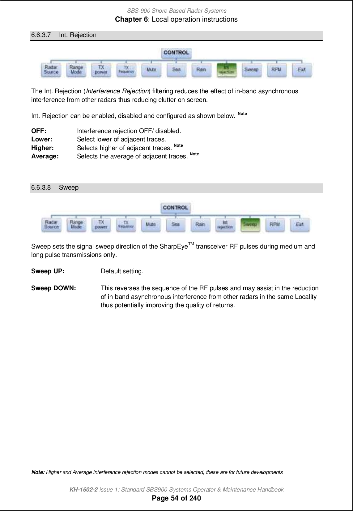 SBS-900 Shore Based Radar SystemsChapter 6: Local operation instructionsKH-1602-2 issue 1: Standard SBS900 Systems Operator &amp; Maintenance HandbookPage 54 of 2406.6.3.7 Int. RejectionThe Int. Rejection (Interference Rejection) filtering reduces the effect of in-band asynchronousinterference from other radars thus reducing clutter on screen.Int. Rejection can be enabled, disabled and configured as shown below. NoteOFF: Interference rejection OFF/ disabled.Lower: Select lower of adjacent traces.Higher: Selects higher of adjacent traces. NoteAverage: Selects the average of adjacent traces. Note6.6.3.8 SweepSweep sets the signal sweep direction of the SharpEyeTM transceiver RF pulses during medium andlong pulse transmissions only.Sweep UP: Default setting.Sweep DOWN: This reverses the sequence of the RF pulses and may assist in the reductionof in-band asynchronous interference from other radars in the same Localitythus potentially improving the quality of returns.Note: Higher and Average interference rejection modes cannot be selected, these are for future developments