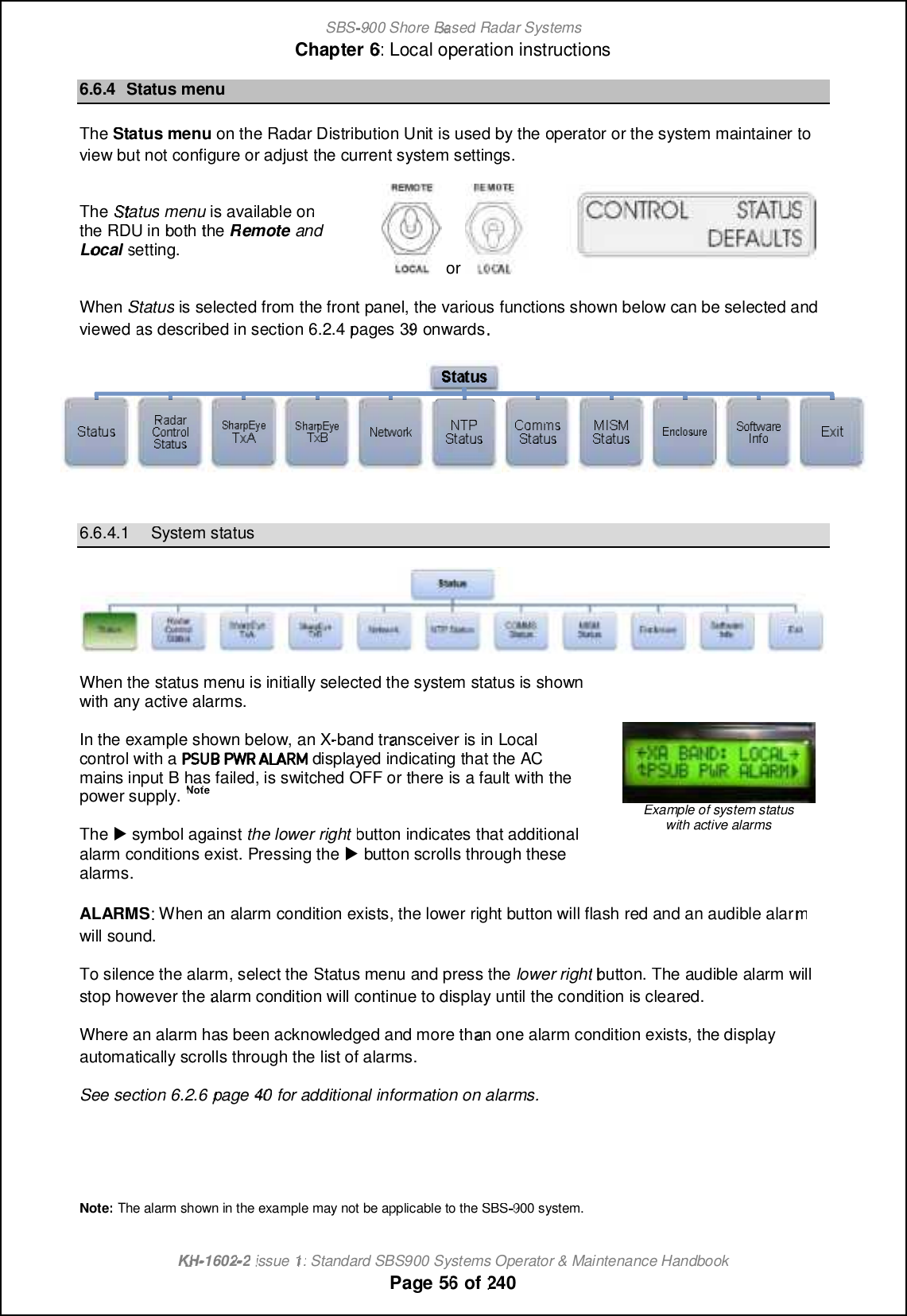 SBS-900 ShoreBaBasedRadar SystemsChapter6:Local operation instructionsKHKH-1602 2issue 1:Standard SBS900 Systems Operator &amp; Maintenance HandbookPage5656of2406.6.4Status menuTheStatus menuon theRadar Distribution Unitis used by theoperator or the systemmaintainertoviewbut not configure or adjustthe current system settings.TheStatusmenuis available onthe RDUin boththeRemoteandLocalsetting.orWhenStatusis selected from the front panel, the various functions shown below can be selected andviewedas described in section6.2.4pages3939onwards6.6.4.1System statusWhen the status menu is initially selected the system status is shownwith any active alarms.In the example shown below, an X-band transceiver is inLocalcontrol with adisplayed indicating that the ACmains input B has failed, is switched OFF or there is a fault with thepower supply.NoteThe,symbol againstthe lower rightbutton indicates that additionalalarm conditions exist. Pressing the,button scrolls through thesealarms.Example of system statuswith active alarmsALARMS: When an alarm condition exists, the lower right button will flash red and an audible alarmwill sound.To silence the alarm, select theStatus menu and press thelower rightbutton. Theaudible alarm willstop however thealarm condition will continue to display until the condition is cleared.Where an alarm has been acknowledged and more than one alarm condition exists, the displayautomatically scrolls through the list of alarms.See section6.2.6page 4040for additional information on alarms.Note:The alarm shown in the example may not be applicable to the SBS900 system.
