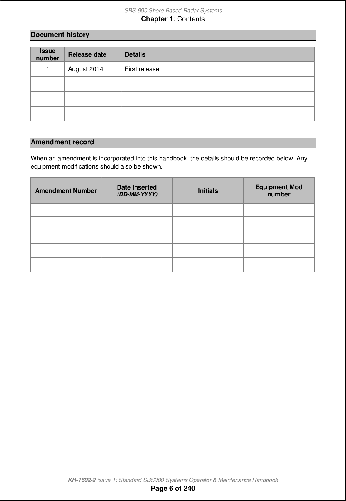 SBS-900 Shore Based Radar SystemsChapter 1: ContentsKH-1602-2 issue 1: Standard SBS900 Systems Operator &amp; Maintenance HandbookPage 6 of 240Document historyIssuenumberRelease date Details1 August 2014 First releaseAmendment recordWhen an amendment is incorporated into this handbook, the details should be recorded below. Anyequipment modifications should also be shown.Amendment Number Date inserted(DD-MM-YYYY) Initials Equipment Modnumber