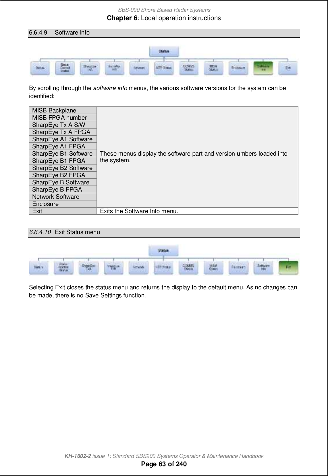 SBS-900 Shore Based Radar SystemsChapter 6: Local operation instructionsKH-1602-2 issue 1: Standard SBS900 Systems Operator &amp; Maintenance HandbookPage 63 of 2406.6.4.9 Software infoBy scrolling through the software info menus, the various software versions for the system can beidentified:MISBBackplaneThese menus display the software part and version umbers loaded intothe system.MISB FPGA numberSharpEyeTx AS/WSharpEyeTx AFPGASharpEye A1 SoftwareSharpEye A1FPGASharpEye B1 SoftwareSharpEye B1 FPGASharpEye B2 SoftwareSharpEye B2 FPGASharpEye B SoftwareSharpEye B FPGANetwork SoftwareEnclosureExitExits the Software Info menu.6.6.4.10 Exit Status menuSelecting Exit closes the status menu and returns the display to the default menu. As no changes canbe made, there is no Save Settings function.