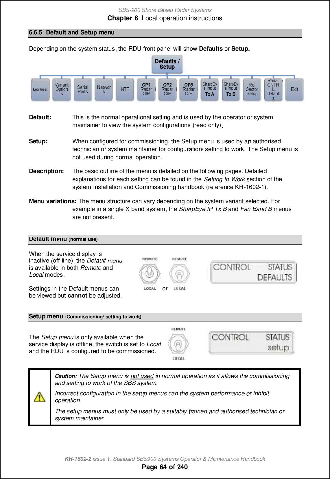SBS-900 ShoreBaBasedRadar SystemsChapter6:Local operation instructionsKHKH-1602 2issue 1:Standard SBS900 Systems Operator &amp; Maintenance HandbookPage6464of2406.6.5Default andSetupmenuDepending onthesystem status, theRDUfront panel will showDefaultsororSetup.Default:This is the normal operational setting and is used by the operator or systemmaintainer to view the system configurations(read only).Setup:When configured for commissioning,the Setup menu is used by an authorisedtechnician or system maintainerforconfiguration/setting to work.TheSetup menu isnot used during normal operation.Description:The basic outline of the menu is detailed on the following pages. Detailedexplanations for each setting can be found in theSetting toWorksection of thesystem Installation and Commissioning handbook (reference KH-16021).Menu variations:The menu structure can vary depending on the system variant selected. Forexample in a single Xband system, theSharpEye IP Tx BandFan Band Bmenusare not present.Default menu(normal use)When the service display isinactive(off-line), theDefaultmenuis availablein bothRemoteandLocalmodesSettings in theDefault menuscanbe viewed butcannotbe adjusted.orSetup menu(Commissioning/ setting to work)TheSetupmenuis only available when theservice display is offline, theswitch is set toLocalandthe RDU is configured to be commissioned.Caution:The Setup menu isnot usedin normal operation as it allows the commissioningand setting to work of the SBS system.Incorrect configuration in the setup menus can the systemperformanceor inhibitoperation.The setup menusmustonly be used by a suitablytrainedand authorisedtechnician orsystemmaintainer.