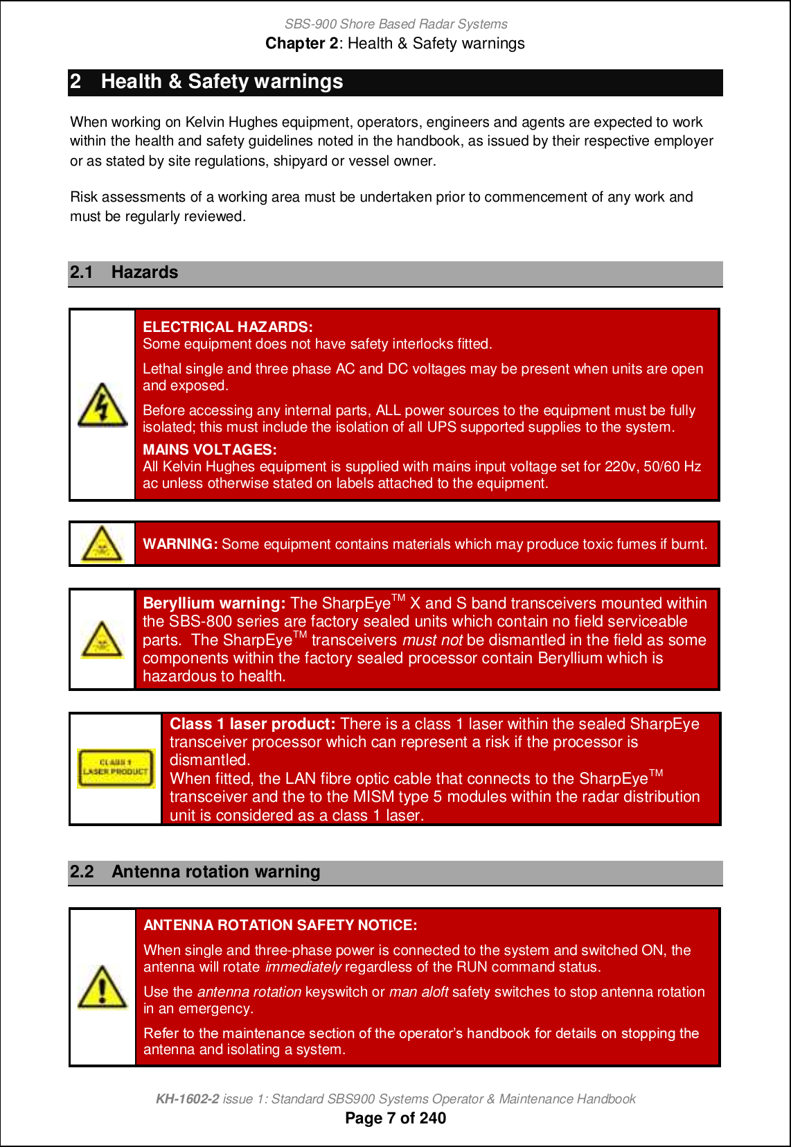 SBS-900 Shore Based Radar SystemsChapter 2: Health &amp; Safety warningsKH-1602-2 issue 1: Standard SBS900 Systems Operator &amp; Maintenance HandbookPage 7 of 2402 Health &amp; Safety warningsWhen working on Kelvin Hughes equipment, operators, engineers and agents are expected to workwithin the health and safety guidelines noted in the handbook, as issued by their respective employeror as stated by site regulations, shipyard or vessel owner.Risk assessments of a working area must be undertaken prior to commencement of any work andmust be regularly reviewed.2.1 HazardsELECTRICAL HAZARDS:Some equipment does not have safety interlocks fitted.Lethal single and three phase AC and DC voltages may be present when units are openand exposed.Before accessing any internal parts, ALL power sources to the equipment must be fullyisolated; this must include the isolation of all UPS supported supplies to the system.MAINS VOLTAGES:All Kelvin Hughes equipment is supplied with mains input voltage set for 220v, 50/60 Hzac unless otherwise stated on labels attached to the equipment.WARNING: Some equipment contains materials which may produce toxic fumes if burnt.Beryllium warning: The SharpEyeTM X and S band transceivers mounted withinthe SBS-800 series are factory sealed units which contain no field serviceableparts. The SharpEyeTM transceivers must not be dismantled in the field as somecomponents within the factory sealed processor contain Beryllium which ishazardous to health.Class 1 laser product: There is a class 1 laser within the sealed SharpEyetransceiver processor which can represent a risk if the processor isdismantled.When fitted, the LAN fibre optic cable that connects to the SharpEyeTMtransceiver and the to the MISM type 5 modules within the radar distributionunit is considered as a class 1 laser.2.2 Antenna rotation warningANTENNA ROTATION SAFETY NOTICE:When single and three-phase power is connected to the system and switched ON, theantenna will rotate immediately regardless of the RUN command status.Use the antenna rotation keyswitch or man aloft safety switches to stop antenna rotationin an emergency.Q_`_l ni nb_ g[chn_h[h]_ m_]ncih i` nb_ ij_l[nilm b[h^\iie `il ^_n[cfm ih mnijjcha nb_ antenna and isolating a system.