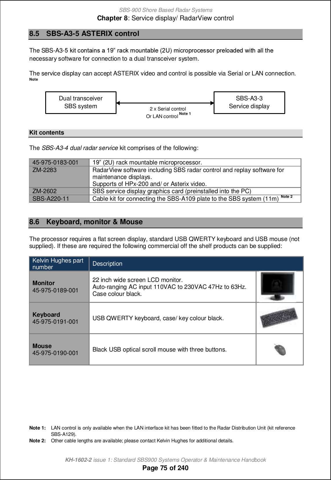 SBS-900 Shore Based Radar SystemsChapter 8: Service display/ RadarView controlKH-1602-2 issue 1: Standard SBS900 Systems Operator &amp; Maintenance HandbookPage 75 of 2408.5 SBS-A3-5 ASTERIX controlThe SBS-A3-4 ecn ]ihn[chm [ 08 l[]e giohn[\f_ &apos;1T( gc]lijli]_mmil jl_fi[^_^ qcnb [ff nb_ necessary software for connection to a dual transceiver system.The service display can accept ASTERIX video and control is possible via Serial or LAN connection.NoteKit contentsThe SBS-A3-4 dual radar service kit comprises of the following:45-975-0183-001 08 &apos;2U) rack mountable microprocessor.ZM-2283 RadarView software including SBS radar control and replay software formaintenance displays.Supports of HPx-200 and/ or Asterix video.ZM-2602 SBS service display graphics card (preinstalled into the PC)SBS-A220-11 Cable kit for connecting the SBS-A109 plate to the SBS system (11m)Note28.6 Keyboard, monitor &amp; MouseThe processor requires a flat screen display, standard USB QWERTY keyboard and USB mouse (notsupplied). If these are required the following commercial off the shelf products can be supplied:Kelvin Hughes partnumber DescriptionMonitor45-975-0189-00122 inch wide screen LCD monitor.Auto-ranging AC input 110VAC to 230VAC 47Hz to 63Hz.Case colour black.Keyboard45-975-0191-001 USB QWERTY keyboard, case/ key colour black.Mouse45-975-0190-001 Black USB optical scroll mouse with three buttons.Note 1: LAN control is only available when the LAN interface kit has been fitted to the Radar Distribution Unit (kit referenceSBS-A129).Note 2: Other cable lengths are available; please contact Kelvin Hughes for additional details.SBS-A3-3Service displayDual transceiverSBS system 2 x Serial controlOr LAN controlNote 1