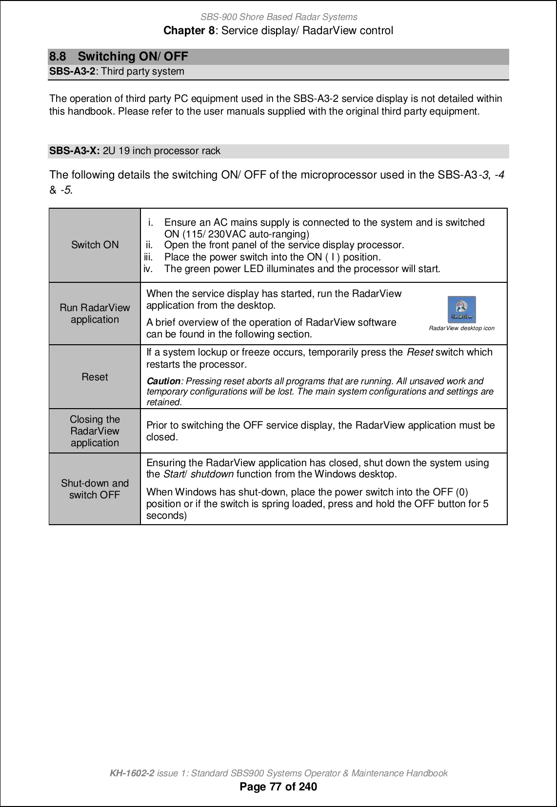 SBS-900 Shore Based Radar SystemsChapter 8: Service display/ RadarView controlKH-1602-2 issue 1: Standard SBS900 Systems Operator &amp; Maintenance HandbookPage 77 of 2408.8 Switching ON/ OFFSBS-A3-2: Third party systemThe operation of third party PC equipment used in the SBS-A3-2 service display is not detailed withinthis handbook. Please refer to the user manuals supplied with the original third party equipment.SBS-A3-X: 2U 19 inch processor rackThe following details the switching ON/ OFF of the microprocessor used in the SBS-A3-3,-4&amp;-5.Switch ONi. Ensure an AC mains supply is connected to the system and is switchedON (115/ 230VAC auto-ranging)ii. Open the front panel of the service display processor.iii. Place the power switch into the ON ( I ) position.iv. The green power LED illuminates and the processor will start.Run RadarViewapplicationWhen the service display has started, run the RadarViewapplication from the desktop.A brief overview of the operation of RadarView softwarecan be found in the following section. RadarView desktop iconResetIf a system lockup or freeze occurs, temporarily press the Reset switch whichrestarts the processor.Caution: Pressing reset aborts all programs that are running. All unsaved work andtemporary configurations will be lost. The main system configurations and settings areretained.Closing theRadarViewapplicationPrior to switching the OFF service display, the RadarView application must beclosed.Shut-down andswitch OFFEnsuring the RadarView application has closed, shut down the system usingthe Start/shutdown function from the Windows desktop.When Windows has shut-down, place the power switch into the OFF (0)position or if the switch is spring loaded, press and hold the OFF button for 5seconds)