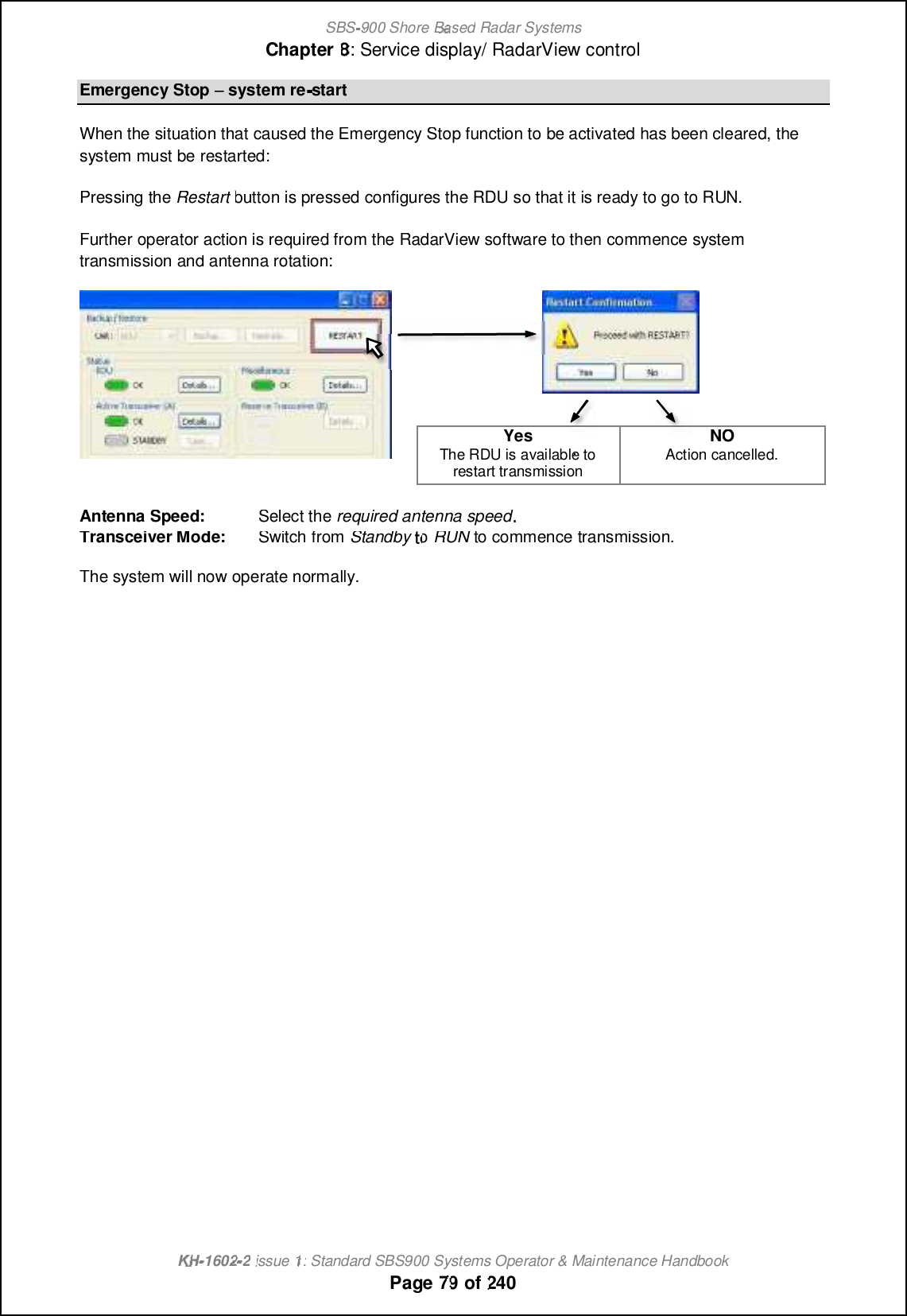 SBS-900 ShoreBaBasedRadar SystemsChapter8:Service display/ RadarView controlKHKH-1602 2issue 1:Standard SBS900 Systems Operator &amp; Maintenance HandbookPage7979of240Emergency Stoppsystem re-startWhen the situation that caused the Emergency Stop function to be activated has been cleared, thesystem must be restarted:Pressing theRestartbutton is pressed configures the RDU so that it is ready to go to RUN.Further operator action is required from the RadarView software to then commence systemtransmission and antenna rotation:YesThe RDU is available torestart transmissionNONOAction cancelled.Antenna Speed:Select therequired antenna speedTransceiver Mode:Switch fromStandbytoRUNto commence transmission.The system will now operate normally.