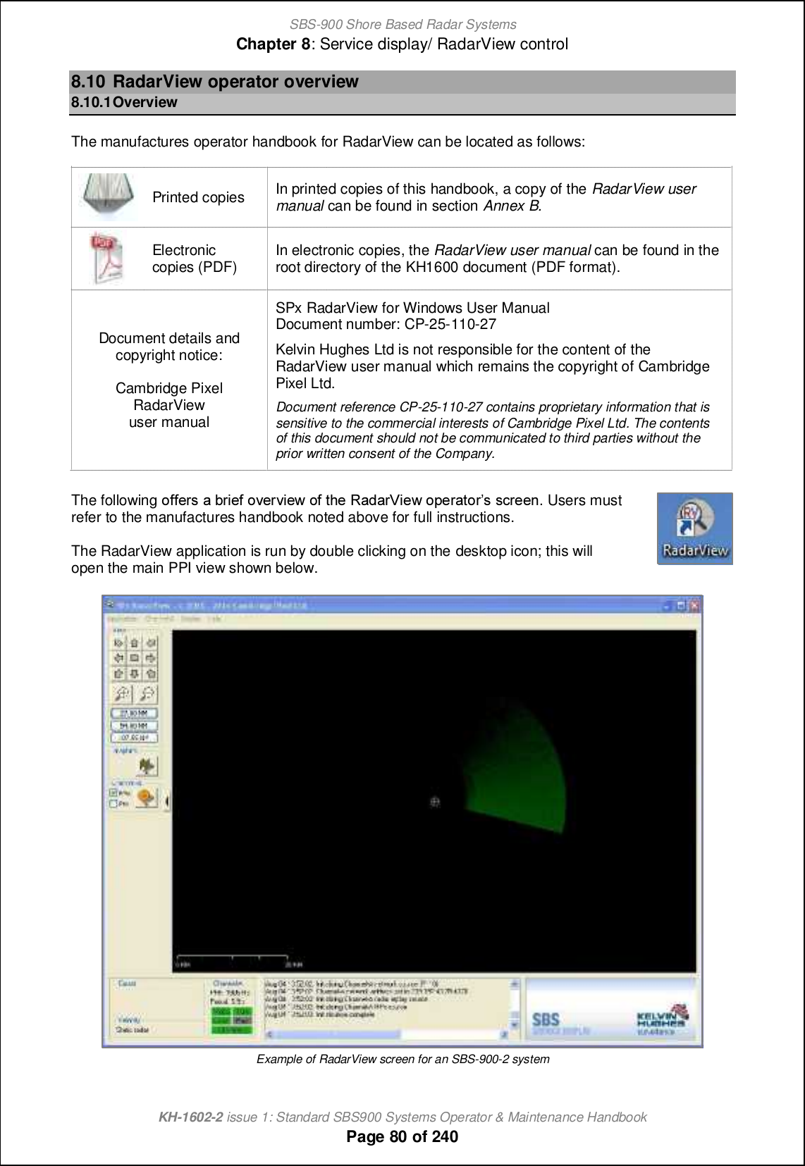 SBS-900 Shore Based Radar SystemsChapter 8: Service display/ RadarView controlKH-1602-2 issue 1: Standard SBS900 Systems Operator &amp; Maintenance HandbookPage 80 of 2408.10 RadarView operator overview8.10.1OverviewThe manufactures operator handbook for RadarView can be located as follows:Printed copies In printed copies of this handbook, a copy of the RadarView usermanual can be found in section Annex B.Electroniccopies (PDF) In electronic copies, the RadarView user manual can be found in theroot directory of the KH1600 document (PDF format).Document details andcopyright notice:Cambridge PixelRadarViewuser manualSPx RadarView for Windows User ManualDocument number: CP-25-110-27Kelvin Hughes Ltd is not responsible for the content of theRadarView user manual which remains the copyright of CambridgePixel Ltd.Document reference CP-25-110-27 contains proprietary information that issensitive to the commercial interests of Cambridge Pixel Ltd. The contentsof this document should not be communicated to third parties without theprior written consent of the Company.The following i``_lm [ \lc_` ip_lpc_q i` nb_ Q[^[lUc_q ij_l[nilm m]l__h. Users mustrefer to the manufactures handbook noted above for full instructions.The RadarView application is run by double clicking on the desktop icon; this willopen the main PPI view shown below.Example of RadarView screen for an SBS-900-2 system